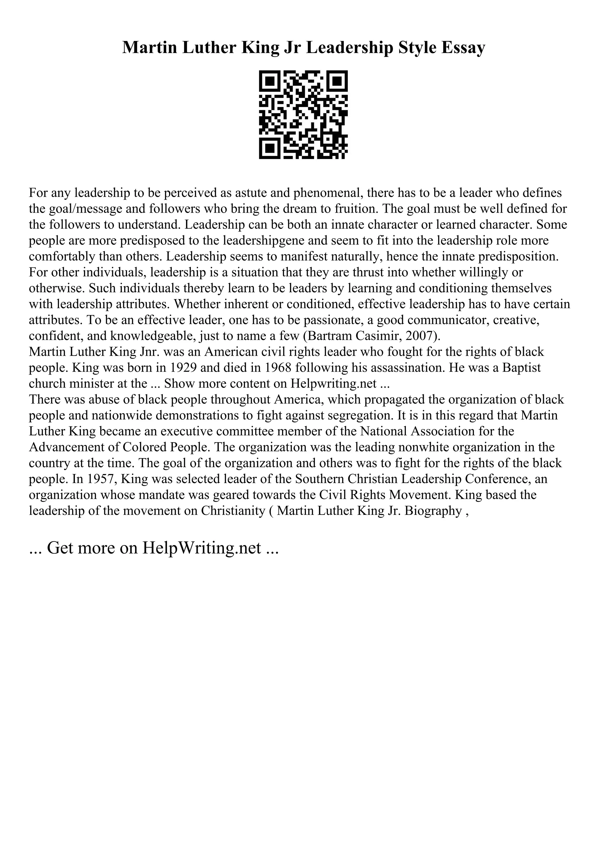 Martin Luther King Jr Leadership Style Essay
For any leadership to be perceived as astute and phenomenal, there has to be a leader who defines
the goal/message and followers who bring the dream to fruition. The goal must be well defined for
the followers to understand. Leadership can be both an innate character or learned character. Some
people are more predisposed to the leadershipgene and seem to fit into the leadership role more
comfortably than others. Leadership seems to manifest naturally, hence the innate predisposition.
For other individuals, leadership is a situation that they are thrust into whether willingly or
otherwise. Such individuals thereby learn to be leaders by learning and conditioning themselves
with leadership attributes. Whether inherent or conditioned, effective leadership has to have certain
attributes. To be an effective leader, one has to be passionate, a good communicator, creative,
confident, and knowledgeable, just to name a few (Bartram Casimir, 2007).
Martin Luther King Jnr. was an American civil rights leader who fought for the rights of black
people. King was born in 1929 and died in 1968 following his assassination. He was a Baptist
church minister at the ... Show more content on Helpwriting.net ...
There was abuse of black people throughout America, which propagated the organization of black
people and nationwide demonstrations to fight against segregation. It is in this regard that Martin
Luther King became an executive committee member of the National Association for the
Advancement of Colored People. The organization was the leading nonwhite organization in the
country at the time. The goal of the organization and others was to fight for the rights of the black
people. In 1957, King was selected leader of the Southern Christian Leadership Conference, an
organization whose mandate was geared towards the Civil Rights Movement. King based the
leadership of the movement on Christianity ( Martin Luther King Jr. Biography ,
... Get more on HelpWriting.net ...
 