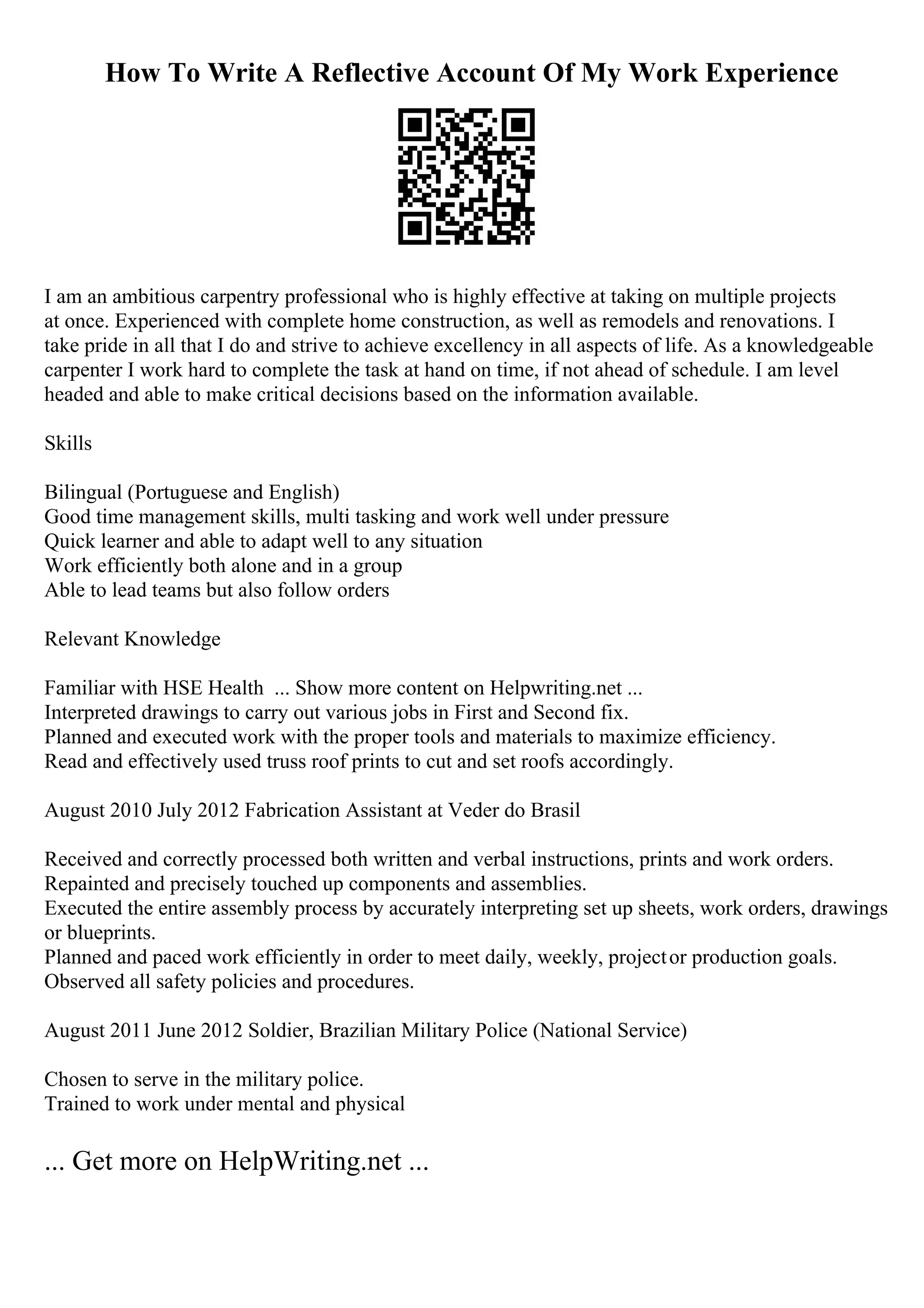 How To Write A Reflective Account Of My Work Experience
I am an ambitious carpentry professional who is highly effective at taking on multiple projects
at once. Experienced with complete home construction, as well as remodels and renovations. I
take pride in all that I do and strive to achieve excellency in all aspects of life. As a knowledgeable
carpenter I work hard to complete the task at hand on time, if not ahead of schedule. I am level
headed and able to make critical decisions based on the information available.
Skills
Bilingual (Portuguese and English)
Good time management skills, multi tasking and work well under pressure
Quick learner and able to adapt well to any situation
Work efficiently both alone and in a group
Able to lead teams but also follow orders
Relevant Knowledge
Familiar with HSE Health ... Show more content on Helpwriting.net ...
Interpreted drawings to carry out various jobs in First and Second fix.
Planned and executed work with the proper tools and materials to maximize efficiency.
Read and effectively used truss roof prints to cut and set roofs accordingly.
August 2010 July 2012 Fabrication Assistant at Veder do Brasil
Received and correctly processed both written and verbal instructions, prints and work orders.
Repainted and precisely touched up components and assemblies.
Executed the entire assembly process by accurately interpreting set up sheets, work orders, drawings
or blueprints.
Planned and paced work efficiently in order to meet daily, weekly, projector production goals.
Observed all safety policies and procedures.
August 2011 June 2012 Soldier, Brazilian Military Police (National Service)
Chosen to serve in the military police.
Trained to work under mental and physical
... Get more on HelpWriting.net ...
 
