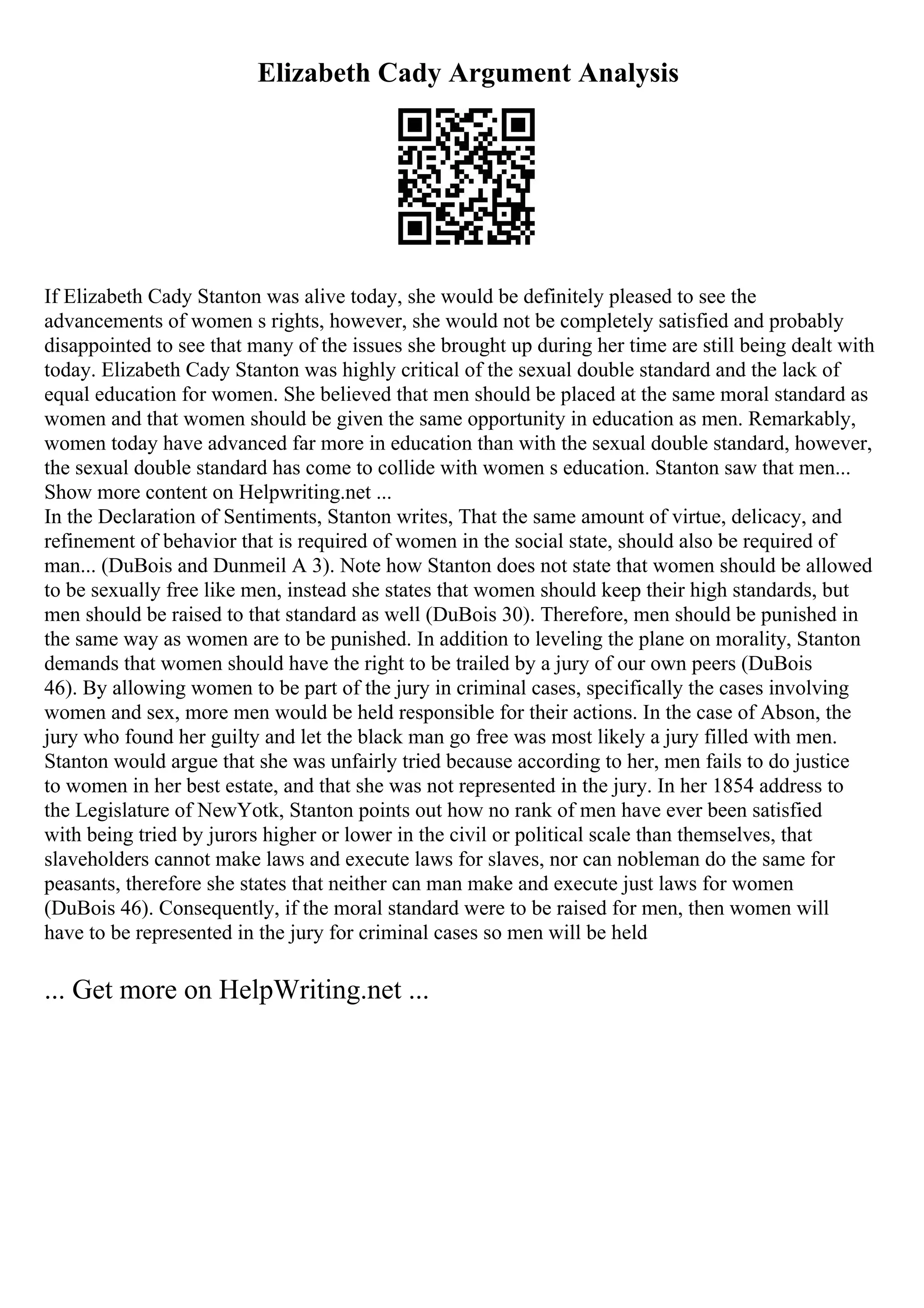 Elizabeth Cady Argument Analysis
If Elizabeth Cady Stanton was alive today, she would be definitely pleased to see the
advancements of women s rights, however, she would not be completely satisfied and probably
disappointed to see that many of the issues she brought up during her time are still being dealt with
today. Elizabeth Cady Stanton was highly critical of the sexual double standard and the lack of
equal education for women. She believed that men should be placed at the same moral standard as
women and that women should be given the same opportunity in education as men. Remarkably,
women today have advanced far more in education than with the sexual double standard, however,
the sexual double standard has come to collide with women s education. Stanton saw that men...
Show more content on Helpwriting.net ...
In the Declaration of Sentiments, Stanton writes, That the same amount of virtue, delicacy, and
refinement of behavior that is required of women in the social state, should also be required of
man... (DuBois and Dunmeil A 3). Note how Stanton does not state that women should be allowed
to be sexually free like men, instead she states that women should keep their high standards, but
men should be raised to that standard as well (DuBois 30). Therefore, men should be punished in
the same way as women are to be punished. In addition to leveling the plane on morality, Stanton
demands that women should have the right to be trailed by a jury of our own peers (DuBois
46). By allowing women to be part of the jury in criminal cases, specifically the cases involving
women and sex, more men would be held responsible for their actions. In the case of Abson, the
jury who found her guilty and let the black man go free was most likely a jury filled with men.
Stanton would argue that she was unfairly tried because according to her, men fails to do justice
to women in her best estate, and that she was not represented in the jury. In her 1854 address to
the Legislature of NewYotk, Stanton points out how no rank of men have ever been satisfied
with being tried by jurors higher or lower in the civil or political scale than themselves, that
slaveholders cannot make laws and execute laws for slaves, nor can nobleman do the same for
peasants, therefore she states that neither can man make and execute just laws for women
(DuBois 46). Consequently, if the moral standard were to be raised for men, then women will
have to be represented in the jury for criminal cases so men will be held
... Get more on HelpWriting.net ...
 