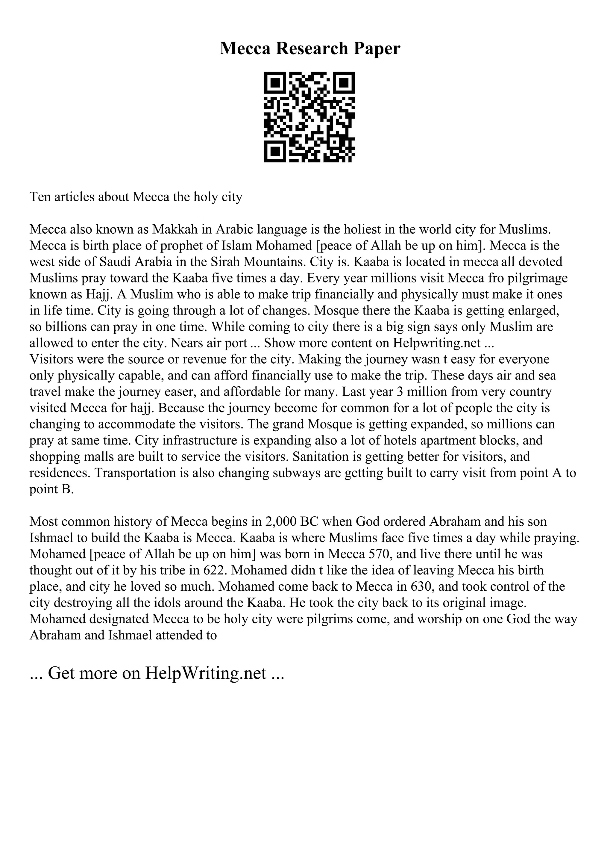 Mecca Research Paper
Ten articles about Mecca the holy city
Mecca also known as Makkah in Arabic language is the holiest in the world city for Muslims.
Mecca is birth place of prophet of Islam Mohamed [peace of Allah be up on him]. Mecca is the
west side of Saudi Arabia in the Sirah Mountains. City is. Kaaba is located in mecca all devoted
Muslims pray toward the Kaaba five times a day. Every year millions visit Mecca fro pilgrimage
known as Hajj. A Muslim who is able to make trip financially and physically must make it ones
in life time. City is going through a lot of changes. Mosque there the Kaaba is getting enlarged,
so billions can pray in one time. While coming to city there is a big sign says only Muslim are
allowed to enter the city. Nears air port ... Show more content on Helpwriting.net ...
Visitors were the source or revenue for the city. Making the journey wasn t easy for everyone
only physically capable, and can afford financially use to make the trip. These days air and sea
travel make the journey easer, and affordable for many. Last year 3 million from very country
visited Mecca for hajj. Because the journey become for common for a lot of people the city is
changing to accommodate the visitors. The grand Mosque is getting expanded, so millions can
pray at same time. City infrastructure is expanding also a lot of hotels apartment blocks, and
shopping malls are built to service the visitors. Sanitation is getting better for visitors, and
residences. Transportation is also changing subways are getting built to carry visit from point A to
point B.
Most common history of Mecca begins in 2,000 BC when God ordered Abraham and his son
Ishmael to build the Kaaba is Mecca. Kaaba is where Muslims face five times a day while praying.
Mohamed [peace of Allah be up on him] was born in Mecca 570, and live there until he was
thought out of it by his tribe in 622. Mohamed didn t like the idea of leaving Mecca his birth
place, and city he loved so much. Mohamed come back to Mecca in 630, and took control of the
city destroying all the idols around the Kaaba. He took the city back to its original image.
Mohamed designated Mecca to be holy city were pilgrims come, and worship on one God the way
Abraham and Ishmael attended to
... Get more on HelpWriting.net ...
 