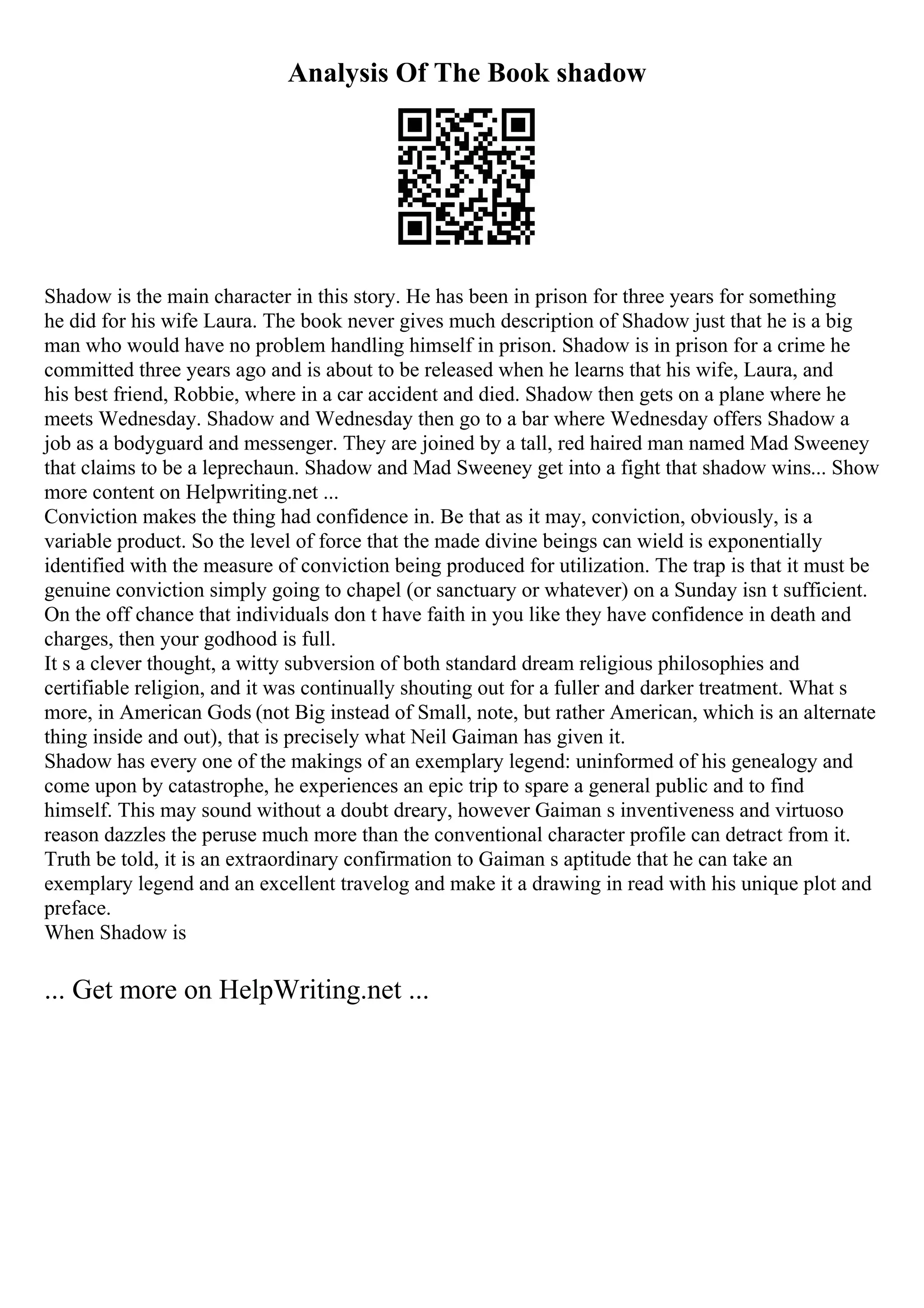 Analysis Of The Book shadow
Shadow is the main character in this story. He has been in prison for three years for something
he did for his wife Laura. The book never gives much description of Shadow just that he is a big
man who would have no problem handling himself in prison. Shadow is in prison for a crime he
committed three years ago and is about to be released when he learns that his wife, Laura, and
his best friend, Robbie, where in a car accident and died. Shadow then gets on a plane where he
meets Wednesday. Shadow and Wednesday then go to a bar where Wednesday offers Shadow a
job as a bodyguard and messenger. They are joined by a tall, red haired man named Mad Sweeney
that claims to be a leprechaun. Shadow and Mad Sweeney get into a fight that shadow wins... Show
more content on Helpwriting.net ...
Conviction makes the thing had confidence in. Be that as it may, conviction, obviously, is a
variable product. So the level of force that the made divine beings can wield is exponentially
identified with the measure of conviction being produced for utilization. The trap is that it must be
genuine conviction simply going to chapel (or sanctuary or whatever) on a Sunday isn t sufficient.
On the off chance that individuals don t have faith in you like they have confidence in death and
charges, then your godhood is full.
It s a clever thought, a witty subversion of both standard dream religious philosophies and
certifiable religion, and it was continually shouting out for a fuller and darker treatment. What s
more, in American Gods (not Big instead of Small, note, but rather American, which is an alternate
thing inside and out), that is precisely what Neil Gaiman has given it.
Shadow has every one of the makings of an exemplary legend: uninformed of his genealogy and
come upon by catastrophe, he experiences an epic trip to spare a general public and to find
himself. This may sound without a doubt dreary, however Gaiman s inventiveness and virtuoso
reason dazzles the peruse much more than the conventional character profile can detract from it.
Truth be told, it is an extraordinary confirmation to Gaiman s aptitude that he can take an
exemplary legend and an excellent travelog and make it a drawing in read with his unique plot and
preface.
When Shadow is
... Get more on HelpWriting.net ...
 