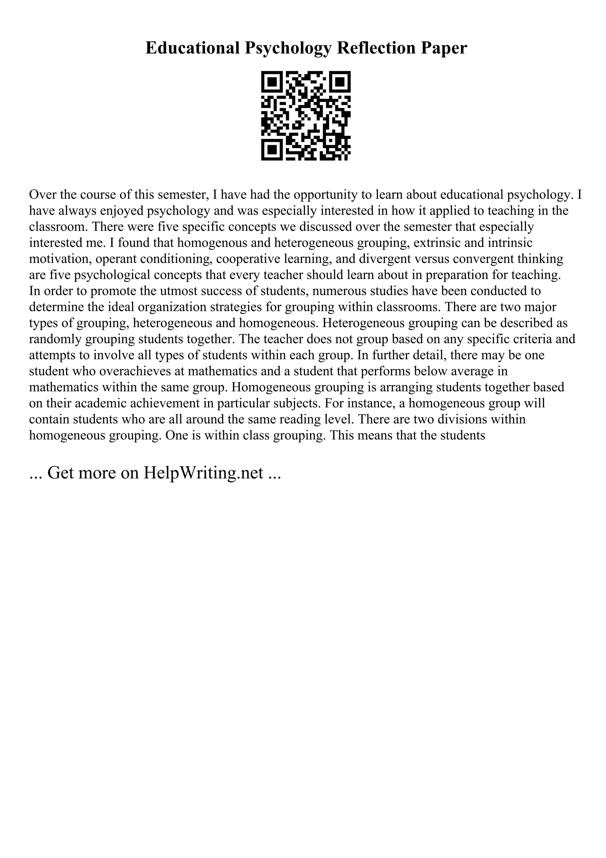 Educational Psychology Reflection Paper
Over the course of this semester, I have had the opportunity to learn about educational psychology. I
have always enjoyed psychology and was especially interested in how it applied to teaching in the
classroom. There were five specific concepts we discussed over the semester that especially
interested me. I found that homogenous and heterogeneous grouping, extrinsic and intrinsic
motivation, operant conditioning, cooperative learning, and divergent versus convergent thinking
are five psychological concepts that every teacher should learn about in preparation for teaching.
In order to promote the utmost success of students, numerous studies have been conducted to
determine the ideal organization strategies for grouping within classrooms. There are two major
types of grouping, heterogeneous and homogeneous. Heterogeneous grouping can be described as
randomly grouping students together. The teacher does not group based on any specific criteria and
attempts to involve all types of students within each group. In further detail, there may be one
student who overachieves at mathematics and a student that performs below average in
mathematics within the same group. Homogeneous grouping is arranging students together based
on their academic achievement in particular subjects. For instance, a homogeneous group will
contain students who are all around the same reading level. There are two divisions within
homogeneous grouping. One is within class grouping. This means that the students
... Get more on HelpWriting.net ...
 