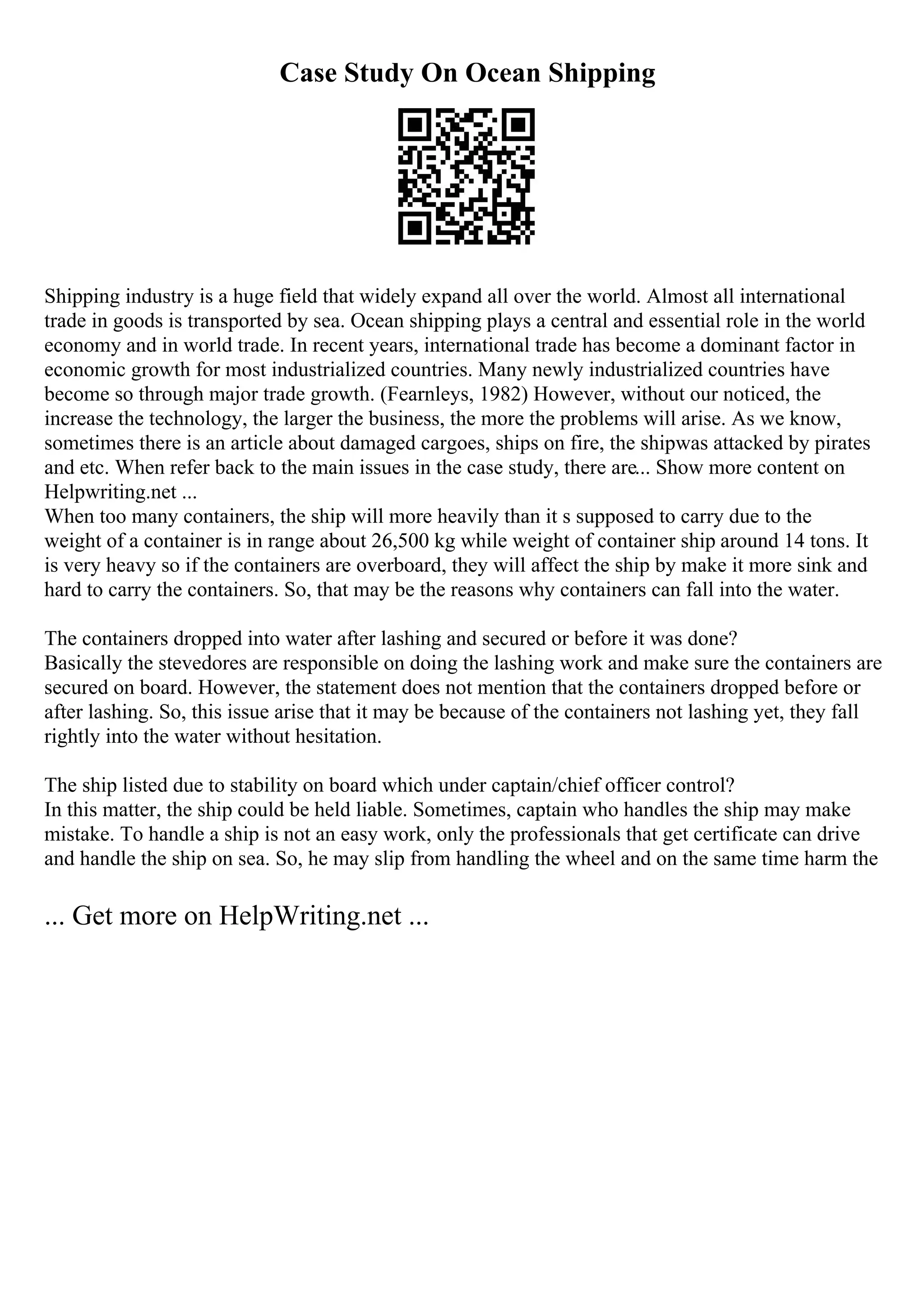 Case Study On Ocean Shipping
Shipping industry is a huge field that widely expand all over the world. Almost all international
trade in goods is transported by sea. Ocean shipping plays a central and essential role in the world
economy and in world trade. In recent years, international trade has become a dominant factor in
economic growth for most industrialized countries. Many newly industrialized countries have
become so through major trade growth. (Fearnleys, 1982) However, without our noticed, the
increase the technology, the larger the business, the more the problems will arise. As we know,
sometimes there is an article about damaged cargoes, ships on fire, the shipwas attacked by pirates
and etc. When refer back to the main issues in the case study, there are... Show more content on
Helpwriting.net ...
When too many containers, the ship will more heavily than it s supposed to carry due to the
weight of a container is in range about 26,500 kg while weight of container ship around 14 tons. It
is very heavy so if the containers are overboard, they will affect the ship by make it more sink and
hard to carry the containers. So, that may be the reasons why containers can fall into the water.
The containers dropped into water after lashing and secured or before it was done?
Basically the stevedores are responsible on doing the lashing work and make sure the containers are
secured on board. However, the statement does not mention that the containers dropped before or
after lashing. So, this issue arise that it may be because of the containers not lashing yet, they fall
rightly into the water without hesitation.
The ship listed due to stability on board which under captain/chief officer control?
In this matter, the ship could be held liable. Sometimes, captain who handles the ship may make
mistake. To handle a ship is not an easy work, only the professionals that get certificate can drive
and handle the ship on sea. So, he may slip from handling the wheel and on the same time harm the
... Get more on HelpWriting.net ...
 