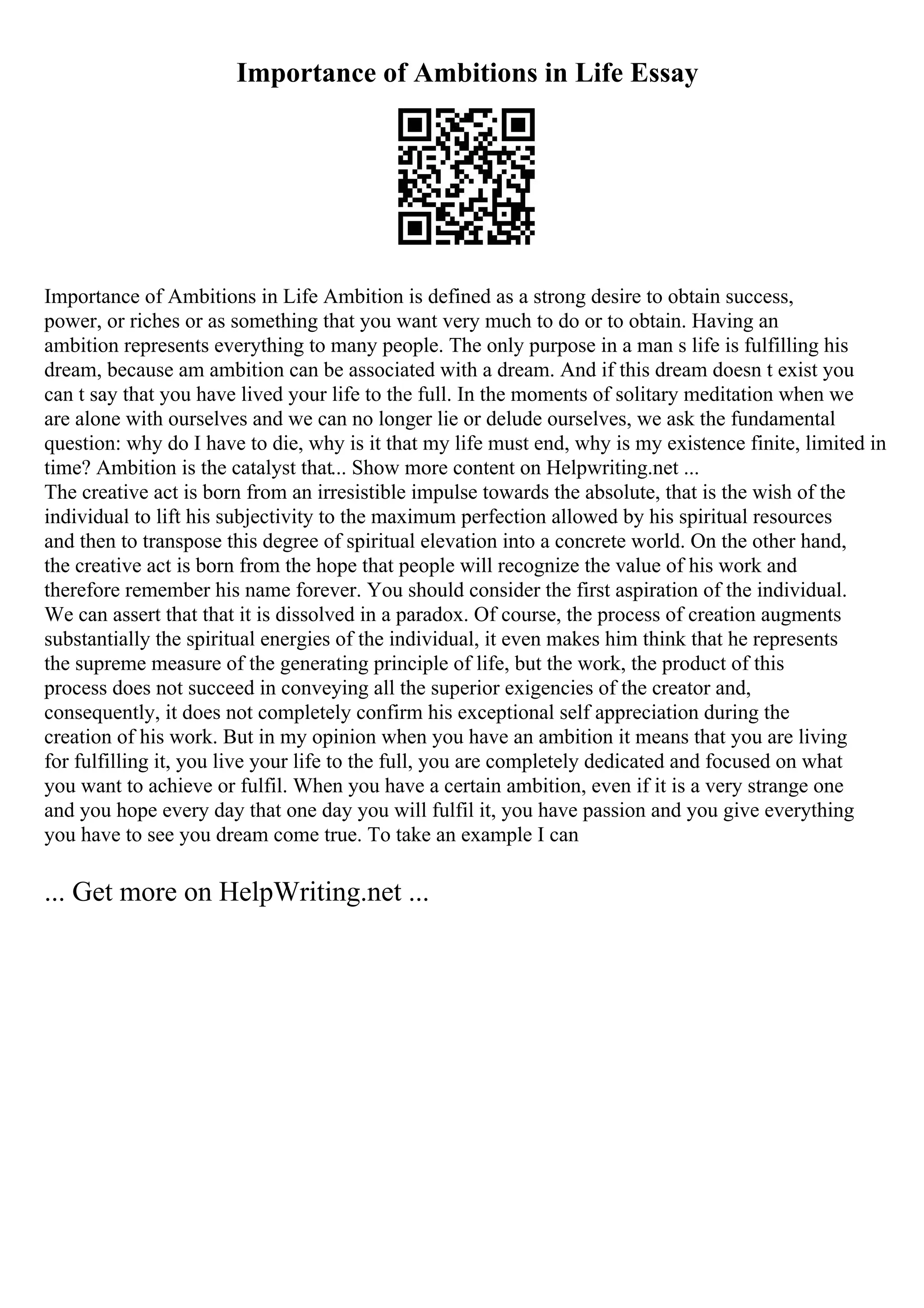 Importance of Ambitions in Life Essay
Importance of Ambitions in Life Ambition is defined as a strong desire to obtain success,
power, or riches or as something that you want very much to do or to obtain. Having an
ambition represents everything to many people. The only purpose in a man s life is fulfilling his
dream, because am ambition can be associated with a dream. And if this dream doesn t exist you
can t say that you have lived your life to the full. In the moments of solitary meditation when we
are alone with ourselves and we can no longer lie or delude ourselves, we ask the fundamental
question: why do I have to die, why is it that my life must end, why is my existence finite, limited in
time? Ambition is the catalyst that... Show more content on Helpwriting.net ...
The creative act is born from an irresistible impulse towards the absolute, that is the wish of the
individual to lift his subjectivity to the maximum perfection allowed by his spiritual resources
and then to transpose this degree of spiritual elevation into a concrete world. On the other hand,
the creative act is born from the hope that people will recognize the value of his work and
therefore remember his name forever. You should consider the first aspiration of the individual.
We can assert that that it is dissolved in a paradox. Of course, the process of creation augments
substantially the spiritual energies of the individual, it even makes him think that he represents
the supreme measure of the generating principle of life, but the work, the product of this
process does not succeed in conveying all the superior exigencies of the creator and,
consequently, it does not completely confirm his exceptional self appreciation during the
creation of his work. But in my opinion when you have an ambition it means that you are living
for fulfilling it, you live your life to the full, you are completely dedicated and focused on what
you want to achieve or fulfil. When you have a certain ambition, even if it is a very strange one
and you hope every day that one day you will fulfil it, you have passion and you give everything
you have to see you dream come true. To take an example I can
... Get more on HelpWriting.net ...
 