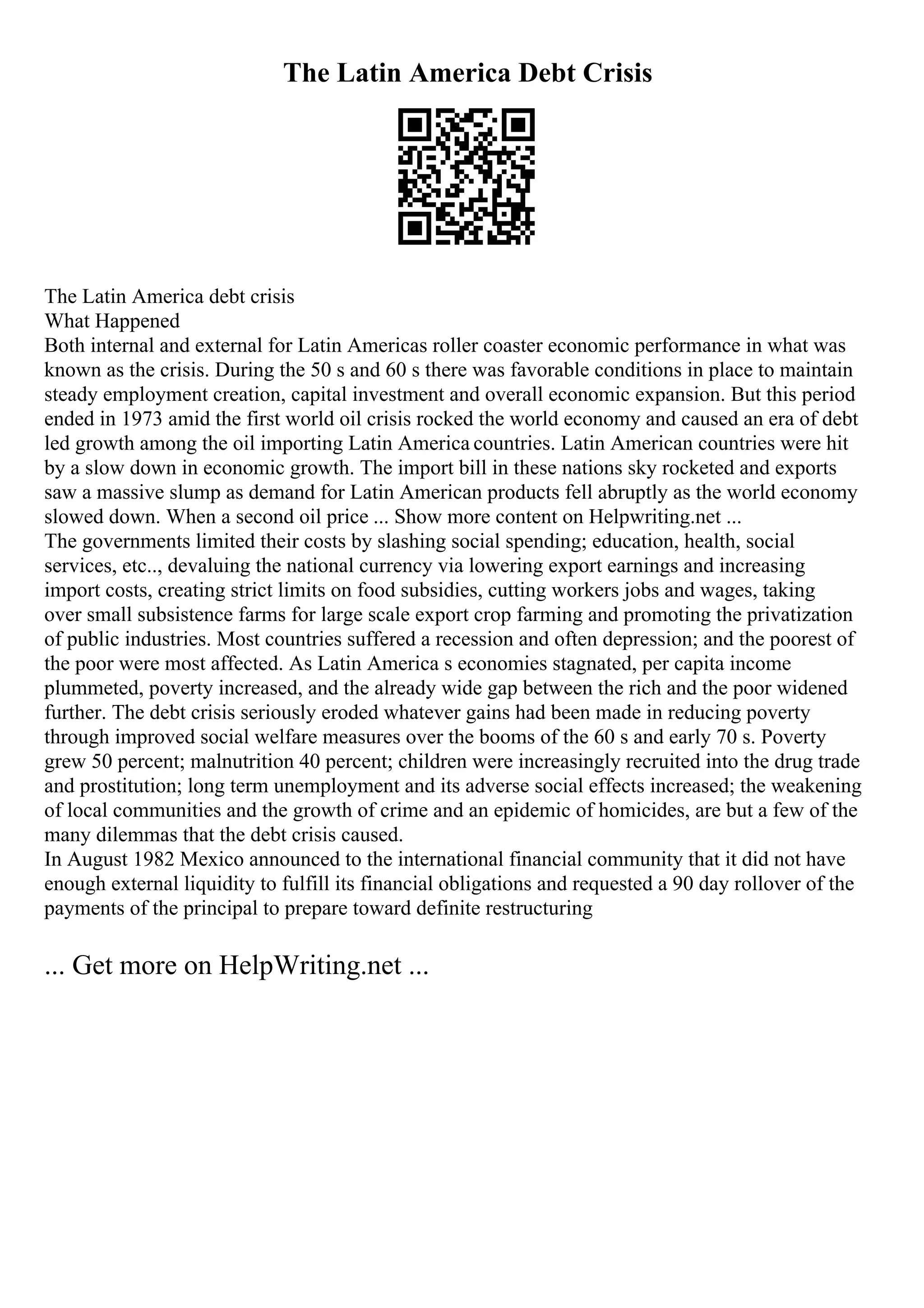 The Latin America Debt Crisis
The Latin America debt crisis
What Happened
Both internal and external for Latin Americas roller coaster economic performance in what was
known as the crisis. During the 50 s and 60 s there was favorable conditions in place to maintain
steady employment creation, capital investment and overall economic expansion. But this period
ended in 1973 amid the first world oil crisis rocked the world economy and caused an era of debt
led growth among the oil importing Latin America countries. Latin American countries were hit
by a slow down in economic growth. The import bill in these nations sky rocketed and exports
saw a massive slump as demand for Latin American products fell abruptly as the world economy
slowed down. When a second oil price ... Show more content on Helpwriting.net ...
The governments limited their costs by slashing social spending; education, health, social
services, etc.., devaluing the national currency via lowering export earnings and increasing
import costs, creating strict limits on food subsidies, cutting workers jobs and wages, taking
over small subsistence farms for large scale export crop farming and promoting the privatization
of public industries. Most countries suffered a recession and often depression; and the poorest of
the poor were most affected. As Latin America s economies stagnated, per capita income
plummeted, poverty increased, and the already wide gap between the rich and the poor widened
further. The debt crisis seriously eroded whatever gains had been made in reducing poverty
through improved social welfare measures over the booms of the 60 s and early 70 s. Poverty
grew 50 percent; malnutrition 40 percent; children were increasingly recruited into the drug trade
and prostitution; long term unemployment and its adverse social effects increased; the weakening
of local communities and the growth of crime and an epidemic of homicides, are but a few of the
many dilemmas that the debt crisis caused.
In August 1982 Mexico announced to the international financial community that it did not have
enough external liquidity to fulfill its financial obligations and requested a 90 day rollover of the
payments of the principal to prepare toward definite restructuring
... Get more on HelpWriting.net ...
 