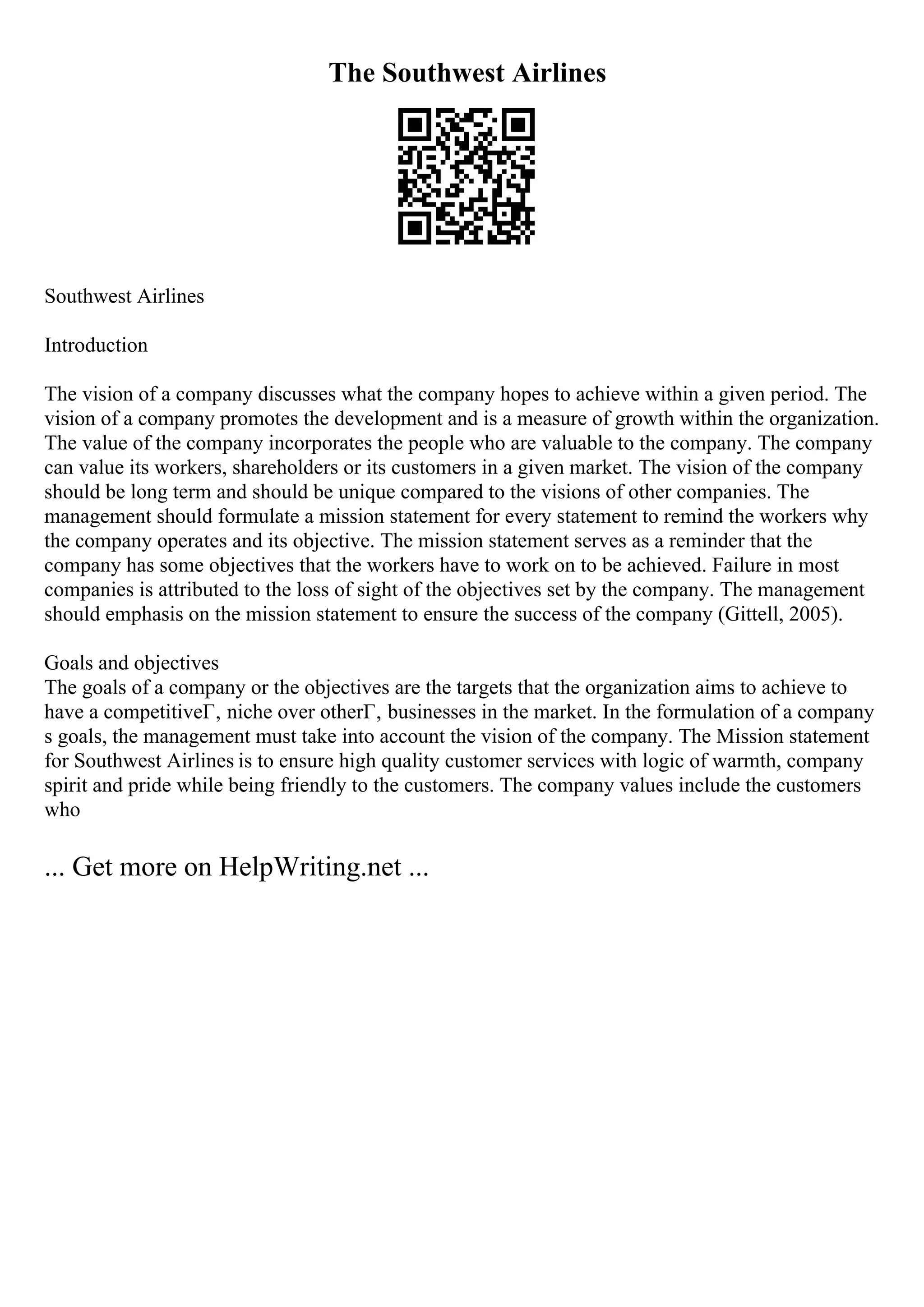 The Southwest Airlines
Southwest Airlines
Introduction
The vision of a company discusses what the company hopes to achieve within a given period. The
vision of a company promotes the development and is a measure of growth within the organization.
The value of the company incorporates the people who are valuable to the company. The company
can value its workers, shareholders or its customers in a given market. The vision of the company
should be long term and should be unique compared to the visions of other companies. The
management should formulate a mission statement for every statement to remind the workers why
the company operates and its objective. The mission statement serves as a reminder that the
company has some objectives that the workers have to work on to be achieved. Failure in most
companies is attributed to the loss of sight of the objectives set by the company. The management
should emphasis on the mission statement to ensure the success of the company (Gittell, 2005).
Goals and objectives
The goals of a company or the objectives are the targets that the organization aims to achieve to
have a competitiveГ‚ niche over otherГ‚ businesses in the market. In the formulation of a company
s goals, the management must take into account the vision of the company. The Mission statement
for Southwest Airlines is to ensure high quality customer services with logic of warmth, company
spirit and pride while being friendly to the customers. The company values include the customers
who
... Get more on HelpWriting.net ...
 