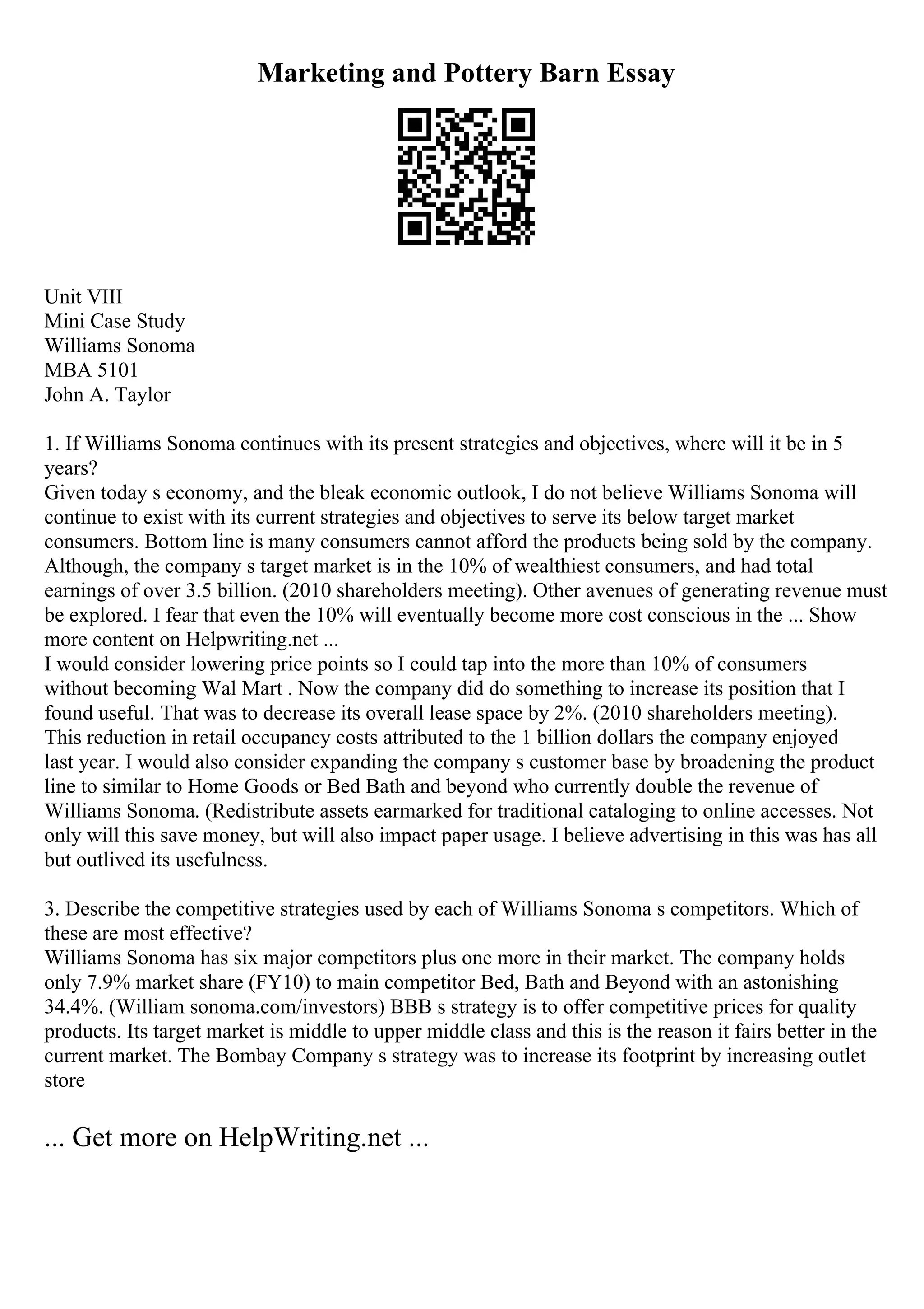 Marketing and Pottery Barn Essay
Unit VIII
Mini Case Study
Williams Sonoma
MBA 5101
John A. Taylor
1. If Williams Sonoma continues with its present strategies and objectives, where will it be in 5
years?
Given today s economy, and the bleak economic outlook, I do not believe Williams Sonoma will
continue to exist with its current strategies and objectives to serve its below target market
consumers. Bottom line is many consumers cannot afford the products being sold by the company.
Although, the company s target market is in the 10% of wealthiest consumers, and had total
earnings of over 3.5 billion. (2010 shareholders meeting). Other avenues of generating revenue must
be explored. I fear that even the 10% will eventually become more cost conscious in the ... Show
more content on Helpwriting.net ...
I would consider lowering price points so I could tap into the more than 10% of consumers
without becoming Wal Mart . Now the company did do something to increase its position that I
found useful. That was to decrease its overall lease space by 2%. (2010 shareholders meeting).
This reduction in retail occupancy costs attributed to the 1 billion dollars the company enjoyed
last year. I would also consider expanding the company s customer base by broadening the product
line to similar to Home Goods or Bed Bath and beyond who currently double the revenue of
Williams Sonoma. (Redistribute assets earmarked for traditional cataloging to online accesses. Not
only will this save money, but will also impact paper usage. I believe advertising in this was has all
but outlived its usefulness.
3. Describe the competitive strategies used by each of Williams Sonoma s competitors. Which of
these are most effective?
Williams Sonoma has six major competitors plus one more in their market. The company holds
only 7.9% market share (FY10) to main competitor Bed, Bath and Beyond with an astonishing
34.4%. (William sonoma.com/investors) BBB s strategy is to offer competitive prices for quality
products. Its target market is middle to upper middle class and this is the reason it fairs better in the
current market. The Bombay Company s strategy was to increase its footprint by increasing outlet
store
... Get more on HelpWriting.net ...
 