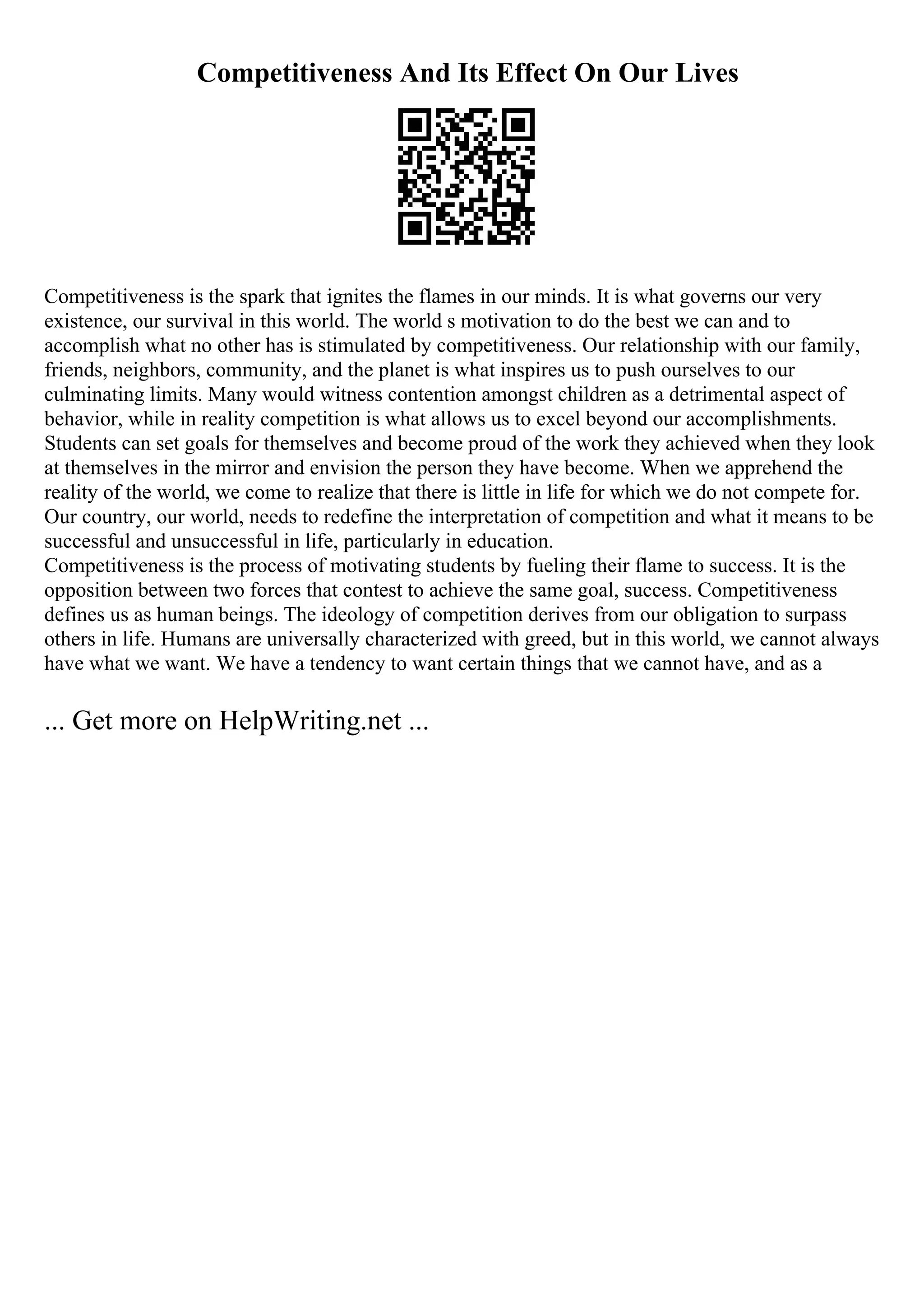 Competitiveness And Its Effect On Our Lives
Competitiveness is the spark that ignites the flames in our minds. It is what governs our very
existence, our survival in this world. The world s motivation to do the best we can and to
accomplish what no other has is stimulated by competitiveness. Our relationship with our family,
friends, neighbors, community, and the planet is what inspires us to push ourselves to our
culminating limits. Many would witness contention amongst children as a detrimental aspect of
behavior, while in reality competition is what allows us to excel beyond our accomplishments.
Students can set goals for themselves and become proud of the work they achieved when they look
at themselves in the mirror and envision the person they have become. When we apprehend the
reality of the world, we come to realize that there is little in life for which we do not compete for.
Our country, our world, needs to redefine the interpretation of competition and what it means to be
successful and unsuccessful in life, particularly in education.
Competitiveness is the process of motivating students by fueling their flame to success. It is the
opposition between two forces that contest to achieve the same goal, success. Competitiveness
defines us as human beings. The ideology of competition derives from our obligation to surpass
others in life. Humans are universally characterized with greed, but in this world, we cannot always
have what we want. We have a tendency to want certain things that we cannot have, and as a
... Get more on HelpWriting.net ...
 