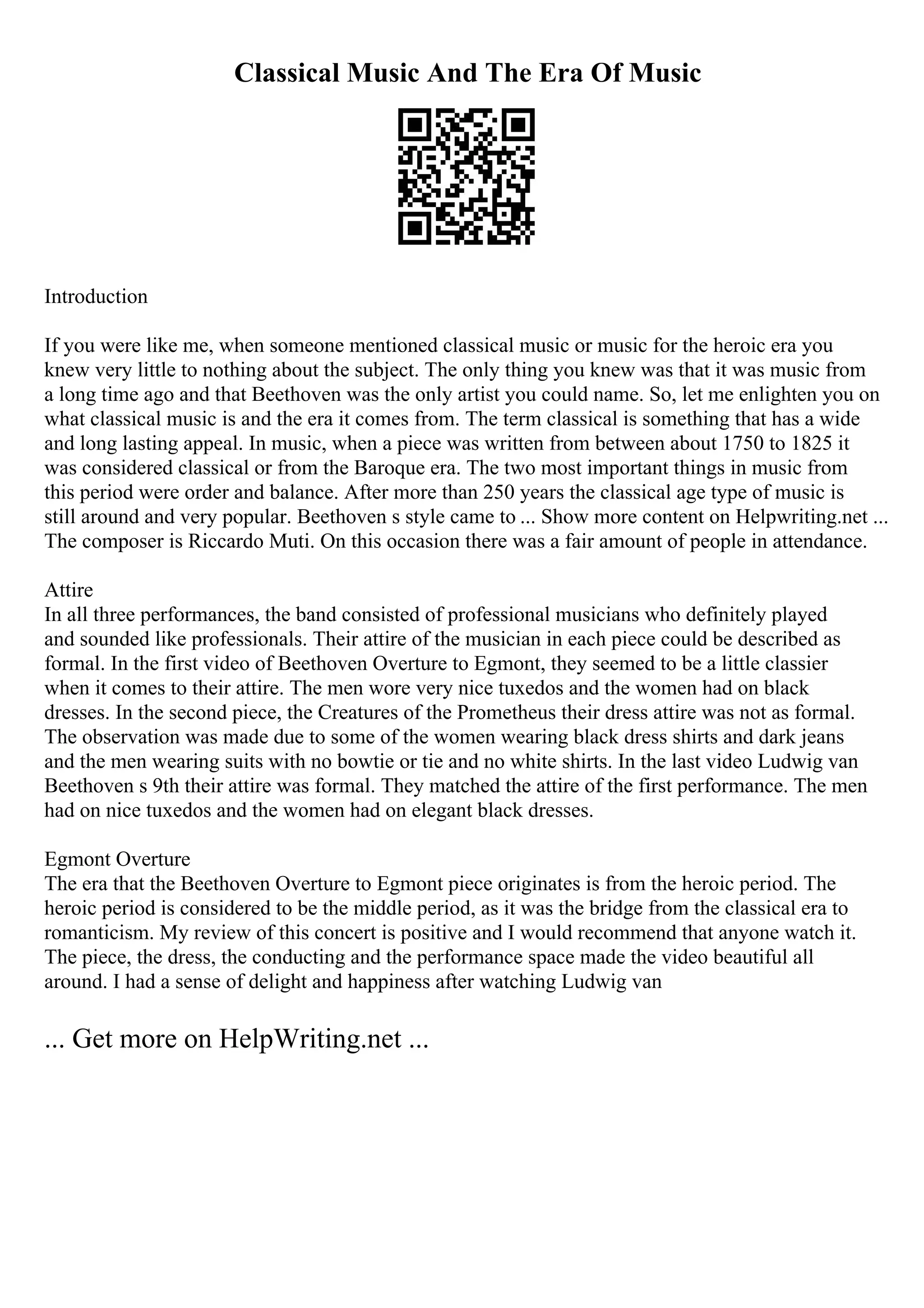 Classical Music And The Era Of Music
Introduction
If you were like me, when someone mentioned classical music or music for the heroic era you
knew very little to nothing about the subject. The only thing you knew was that it was music from
a long time ago and that Beethoven was the only artist you could name. So, let me enlighten you on
what classical music is and the era it comes from. The term classical is something that has a wide
and long lasting appeal. In music, when a piece was written from between about 1750 to 1825 it
was considered classical or from the Baroque era. The two most important things in music from
this period were order and balance. After more than 250 years the classical age type of music is
still around and very popular. Beethoven s style came to ... Show more content on Helpwriting.net ...
The composer is Riccardo Muti. On this occasion there was a fair amount of people in attendance.
Attire
In all three performances, the band consisted of professional musicians who definitely played
and sounded like professionals. Their attire of the musician in each piece could be described as
formal. In the first video of Beethoven Overture to Egmont, they seemed to be a little classier
when it comes to their attire. The men wore very nice tuxedos and the women had on black
dresses. In the second piece, the Creatures of the Prometheus their dress attire was not as formal.
The observation was made due to some of the women wearing black dress shirts and dark jeans
and the men wearing suits with no bowtie or tie and no white shirts. In the last video Ludwig van
Beethoven s 9th their attire was formal. They matched the attire of the first performance. The men
had on nice tuxedos and the women had on elegant black dresses.
Egmont Overture
The era that the Beethoven Overture to Egmont piece originates is from the heroic period. The
heroic period is considered to be the middle period, as it was the bridge from the classical era to
romanticism. My review of this concert is positive and I would recommend that anyone watch it.
The piece, the dress, the conducting and the performance space made the video beautiful all
around. I had a sense of delight and happiness after watching Ludwig van
... Get more on HelpWriting.net ...
 