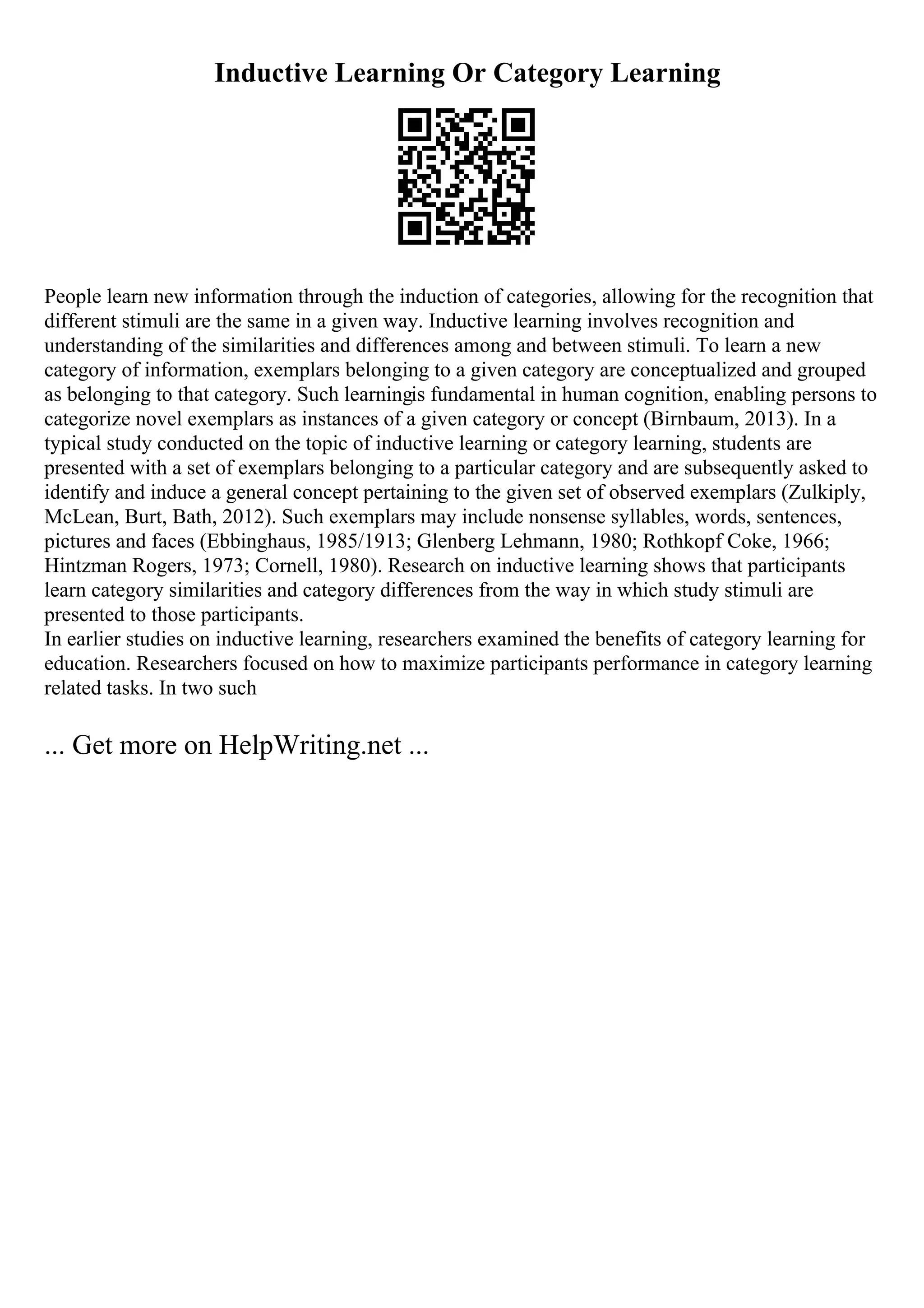Inductive Learning Or Category Learning
People learn new information through the induction of categories, allowing for the recognition that
different stimuli are the same in a given way. Inductive learning involves recognition and
understanding of the similarities and differences among and between stimuli. To learn a new
category of information, exemplars belonging to a given category are conceptualized and grouped
as belonging to that category. Such learningis fundamental in human cognition, enabling persons to
categorize novel exemplars as instances of a given category or concept (Birnbaum, 2013). In a
typical study conducted on the topic of inductive learning or category learning, students are
presented with a set of exemplars belonging to a particular category and are subsequently asked to
identify and induce a general concept pertaining to the given set of observed exemplars (Zulkiply,
McLean, Burt, Bath, 2012). Such exemplars may include nonsense syllables, words, sentences,
pictures and faces (Ebbinghaus, 1985/1913; Glenberg Lehmann, 1980; Rothkopf Coke, 1966;
Hintzman Rogers, 1973; Cornell, 1980). Research on inductive learning shows that participants
learn category similarities and category differences from the way in which study stimuli are
presented to those participants.
In earlier studies on inductive learning, researchers examined the benefits of category learning for
education. Researchers focused on how to maximize participants performance in category learning
related tasks. In two such
... Get more on HelpWriting.net ...
 