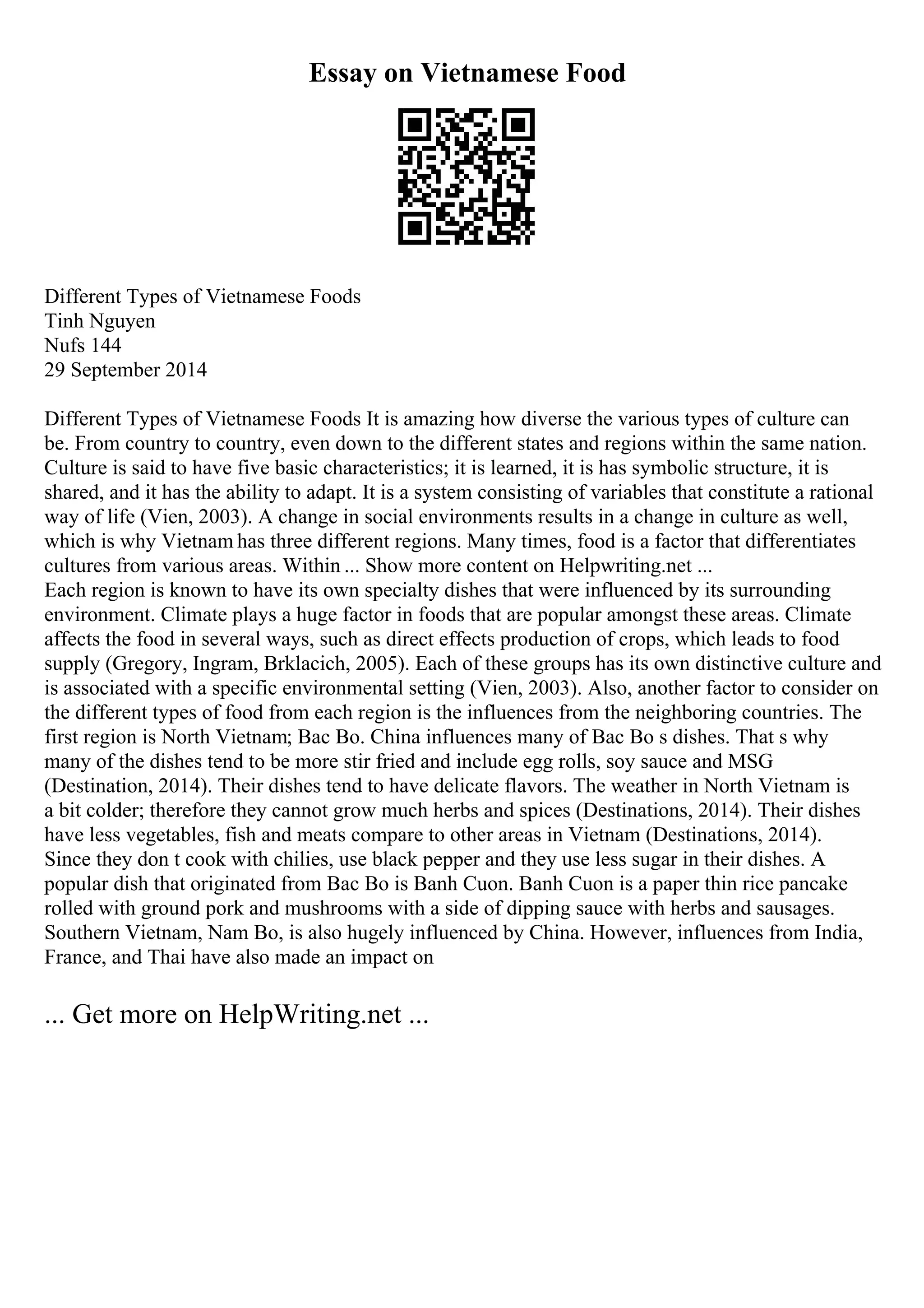 Essay on Vietnamese Food
Different Types of Vietnamese Foods
Tinh Nguyen
Nufs 144
29 September 2014
Different Types of Vietnamese Foods It is amazing how diverse the various types of culture can
be. From country to country, even down to the different states and regions within the same nation.
Culture is said to have five basic characteristics; it is learned, it is has symbolic structure, it is
shared, and it has the ability to adapt. It is a system consisting of variables that constitute a rational
way of life (Vien, 2003). A change in social environments results in a change in culture as well,
which is why Vietnam has three different regions. Many times, food is a factor that differentiates
cultures from various areas. Within ... Show more content on Helpwriting.net ...
Each region is known to have its own specialty dishes that were influenced by its surrounding
environment. Climate plays a huge factor in foods that are popular amongst these areas. Climate
affects the food in several ways, such as direct effects production of crops, which leads to food
supply (Gregory, Ingram, Brklacich, 2005). Each of these groups has its own distinctive culture and
is associated with a specific environmental setting (Vien, 2003). Also, another factor to consider on
the different types of food from each region is the influences from the neighboring countries. The
first region is North Vietnam; Bac Bo. China influences many of Bac Bo s dishes. That s why
many of the dishes tend to be more stir fried and include egg rolls, soy sauce and MSG
(Destination, 2014). Their dishes tend to have delicate flavors. The weather in North Vietnam is
a bit colder; therefore they cannot grow much herbs and spices (Destinations, 2014). Their dishes
have less vegetables, fish and meats compare to other areas in Vietnam (Destinations, 2014).
Since they don t cook with chilies, use black pepper and they use less sugar in their dishes. A
popular dish that originated from Bac Bo is Banh Cuon. Banh Cuon is a paper thin rice pancake
rolled with ground pork and mushrooms with a side of dipping sauce with herbs and sausages.
Southern Vietnam, Nam Bo, is also hugely influenced by China. However, influences from India,
France, and Thai have also made an impact on
... Get more on HelpWriting.net ...
 