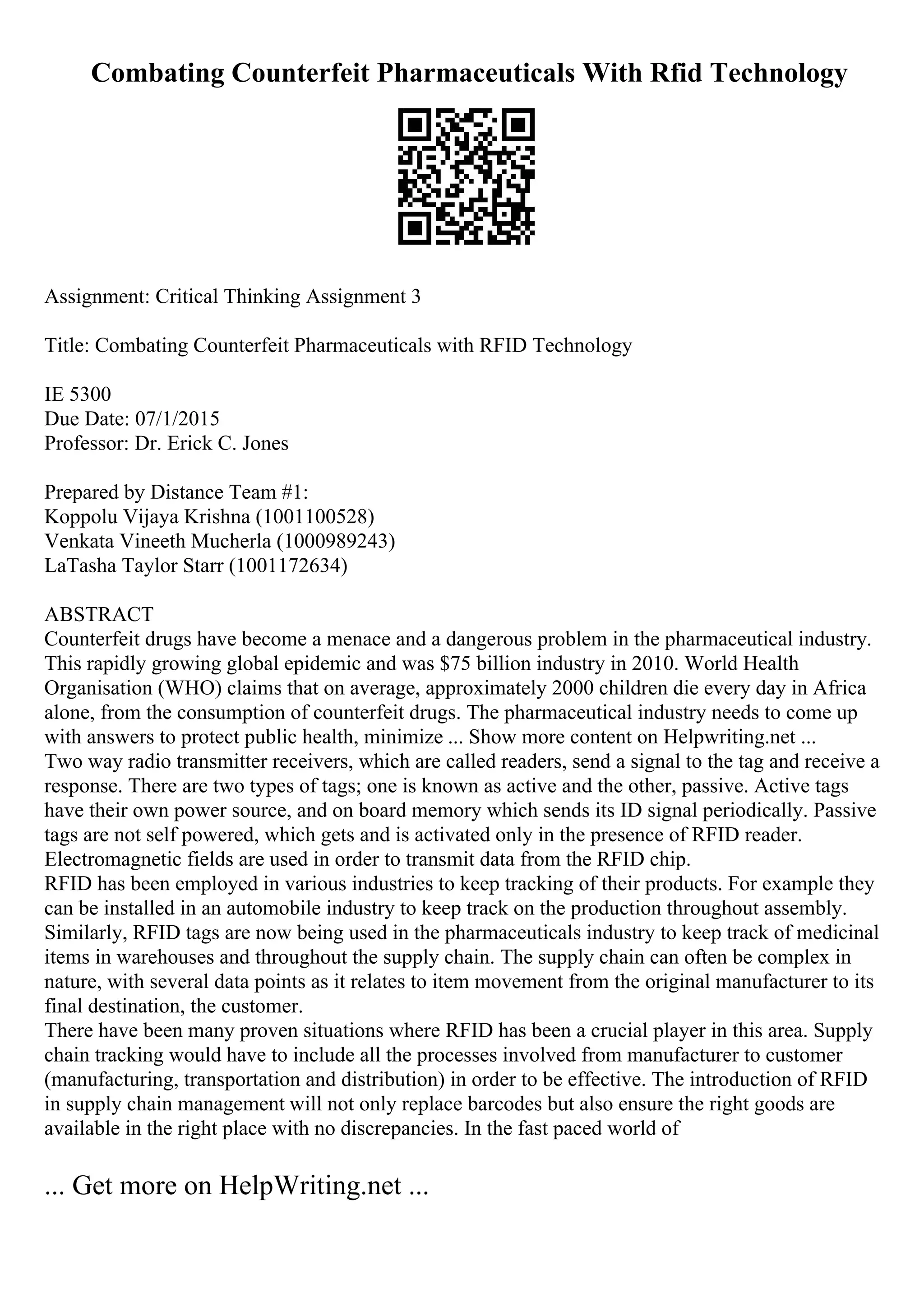 Combating Counterfeit Pharmaceuticals With Rfid Technology
Assignment: Critical Thinking Assignment 3
Title: Combating Counterfeit Pharmaceuticals with RFID Technology
IE 5300
Due Date: 07/1/2015
Professor: Dr. Erick C. Jones
Prepared by Distance Team #1:
Koppolu Vijaya Krishna (1001100528)
Venkata Vineeth Mucherla (1000989243)
LaTasha Taylor Starr (1001172634)
ABSTRACT
Counterfeit drugs have become a menace and a dangerous problem in the pharmaceutical industry.
This rapidly growing global epidemic and was $75 billion industry in 2010. World Health
Organisation (WHO) claims that on average, approximately 2000 children die every day in Africa
alone, from the consumption of counterfeit drugs. The pharmaceutical industry needs to come up
with answers to protect public health, minimize ... Show more content on Helpwriting.net ...
Two way radio transmitter receivers, which are called readers, send a signal to the tag and receive a
response. There are two types of tags; one is known as active and the other, passive. Active tags
have their own power source, and on board memory which sends its ID signal periodically. Passive
tags are not self powered, which gets and is activated only in the presence of RFID reader.
Electromagnetic fields are used in order to transmit data from the RFID chip.
RFID has been employed in various industries to keep tracking of their products. For example they
can be installed in an automobile industry to keep track on the production throughout assembly.
Similarly, RFID tags are now being used in the pharmaceuticals industry to keep track of medicinal
items in warehouses and throughout the supply chain. The supply chain can often be complex in
nature, with several data points as it relates to item movement from the original manufacturer to its
final destination, the customer.
There have been many proven situations where RFID has been a crucial player in this area. Supply
chain tracking would have to include all the processes involved from manufacturer to customer
(manufacturing, transportation and distribution) in order to be effective. The introduction of RFID
in supply chain management will not only replace barcodes but also ensure the right goods are
available in the right place with no discrepancies. In the fast paced world of
... Get more on HelpWriting.net ...
 