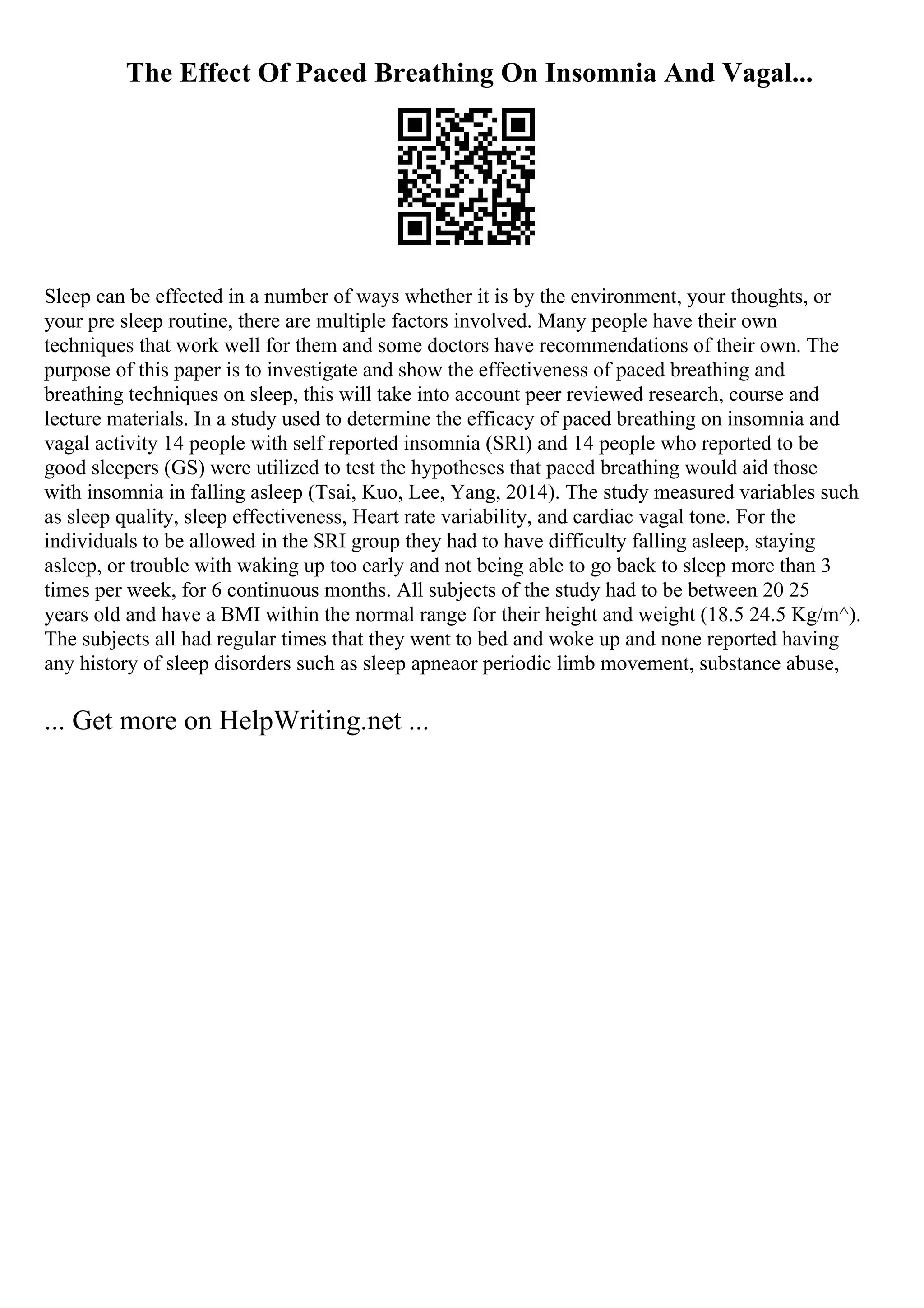 The Effect Of Paced Breathing On Insomnia And Vagal...
Sleep can be effected in a number of ways whether it is by the environment, your thoughts, or
your pre sleep routine, there are multiple factors involved. Many people have their own
techniques that work well for them and some doctors have recommendations of their own. The
purpose of this paper is to investigate and show the effectiveness of paced breathing and
breathing techniques on sleep, this will take into account peer reviewed research, course and
lecture materials. In a study used to determine the efficacy of paced breathing on insomnia and
vagal activity 14 people with self reported insomnia (SRI) and 14 people who reported to be
good sleepers (GS) were utilized to test the hypotheses that paced breathing would aid those
with insomnia in falling asleep (Tsai, Kuo, Lee, Yang, 2014). The study measured variables such
as sleep quality, sleep effectiveness, Heart rate variability, and cardiac vagal tone. For the
individuals to be allowed in the SRI group they had to have difficulty falling asleep, staying
asleep, or trouble with waking up too early and not being able to go back to sleep more than 3
times per week, for 6 continuous months. All subjects of the study had to be between 20 25
years old and have a BMI within the normal range for their height and weight (18.5 24.5 Kg/m^).
The subjects all had regular times that they went to bed and woke up and none reported having
any history of sleep disorders such as sleep apneaor periodic limb movement, substance abuse,
... Get more on HelpWriting.net ...
 