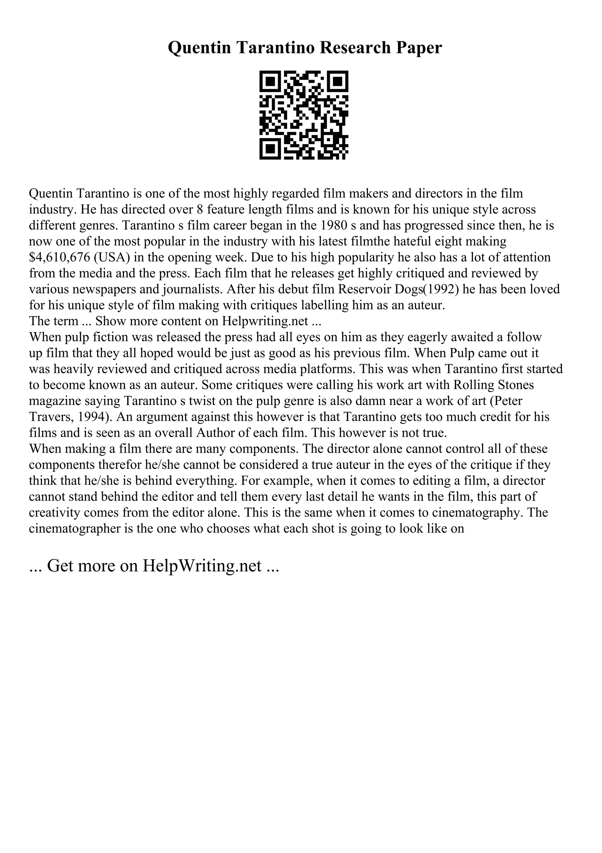 Quentin Tarantino Research Paper
Quentin Tarantino is one of the most highly regarded film makers and directors in the film
industry. He has directed over 8 feature length films and is known for his unique style across
different genres. Tarantino s film career began in the 1980 s and has progressed since then, he is
now one of the most popular in the industry with his latest filmthe hateful eight making
$4,610,676 (USA) in the opening week. Due to his high popularity he also has a lot of attention
from the media and the press. Each film that he releases get highly critiqued and reviewed by
various newspapers and journalists. After his debut film Reservoir Dogs(1992) he has been loved
for his unique style of film making with critiques labelling him as an auteur.
The term ... Show more content on Helpwriting.net ...
When pulp fiction was released the press had all eyes on him as they eagerly awaited a follow
up film that they all hoped would be just as good as his previous film. When Pulp came out it
was heavily reviewed and critiqued across media platforms. This was when Tarantino first started
to become known as an auteur. Some critiques were calling his work art with Rolling Stones
magazine saying Tarantino s twist on the pulp genre is also damn near a work of art (Peter
Travers, 1994). An argument against this however is that Tarantino gets too much credit for his
films and is seen as an overall Author of each film. This however is not true.
When making a film there are many components. The director alone cannot control all of these
components therefor he/she cannot be considered a true auteur in the eyes of the critique if they
think that he/she is behind everything. For example, when it comes to editing a film, a director
cannot stand behind the editor and tell them every last detail he wants in the film, this part of
creativity comes from the editor alone. This is the same when it comes to cinematography. The
cinematographer is the one who chooses what each shot is going to look like on
... Get more on HelpWriting.net ...
 