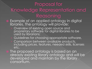 Example of an applied ontology in digital libraries. The ontology will provide:Overview of existing open source and proprietary software for digital libraries to be used by librarians; Guidelines for choosing appropriate software, Comparison between available products, including prices, features, needed skills, licenses etc.The proposed ontology is based on an already existing library ontology and will be developed and maintain by the library consortium.Proposal for Knowledge Representation and Reasoning