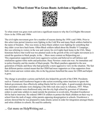 To What Extent Was Grass Roots Activism a Significant...
To what extent was grass roots activism a significant reason to why the Civil Rights Movement
Grew in the 1950s and 1960s
The civil rights movement grew for a number of reasons during the 1950 s and 1960s. Prior to
this select time period America were fighting in the Cold War and many black soldiers battled in
the name of freedom . This was ironic as these black soldiers were fighting for something that
they didn t even have back home. Often Black soldiers talked about the Double V Campaign ;
this was referring to victory in the war and victory for civil rights back home in the USA. Many
historians believe that world war two planted seeds in the growth of the civil rights movement as it
raised the question to black people, in the ... Show more content on Helpwriting.net ...
This organisation supported much more aggressive actions and believed in self defence and
retaliations against white mobs and policemen. Huey Newton s main aim was: An immediate end
to police brutality and the murder of black people. The Black panthers appealed to the new
generation of blacks and those who had generally a more aggressive view on the situation. The fact
that different parties existed meant that the CRM had more supporters as it has supporters from
both violent and non violent sides; this in the big picture benefited the cause for CRM and helped
it grow.
The change in president s actions and beliefs also helped the growth of the CRM. Presidents
such as Truman and Eisenhower began to take action overruling states inactions to ignore the
federal government, thus effectively aiding blacks bid for civil rights. A good example showing
how president s attitudes were changing is the little rock nine cases in Arkansas, 1957. When
nine black students were disallowed entry into the city high school by governor of Arkansas
orders to send state soldiers to stand outside the premises to avoid entry, President Eisenhower
felt he had to intervene. He ordered 1000 US soldiers to protect the black children on their way to
school from the mob of angry white parents opposing desegregation in schools. Eisenhower s
actions showed that he was prepared to make drastic action in order for integration amongst blacks
and white children in schools. He used his authority
... Get more on HelpWriting.net ...
 