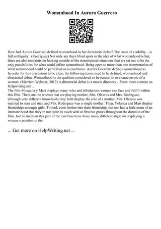 Womanhood In Aurora Guerrero
How had Aurora Guerrero defined womanhood in her directorial debut? The issue of visibility... is
full ambiguity . (Rodriguez) Not only are there blind spots in the idea of what womanhood is but,
there are also restraints on looking outside of the stereotypical situations that are set out to be the
only possibilities for what could define womanhood. Being open to more than one interpretation of
what womanhood could be perceived as is enormous. Aurora Guerrero defines womanhood as
In order for this discussion to be clear, the following terms need to be defined, womanhood and
directorial debut. Womanhood is the qualities considered to be natural to or characteristic of a
woman. (Merriam Webster, 2017) A directorial debut is a movie directors... Show more content on
Helpwriting.net ...
The film Mosquita y Mari displays many roles and tribulations women can face and fulfill within
this film. There are the women that are playing mother, Mrs. Olveros and Mrs. Rodriguez,
although very different households they both display the role of a mother; Mrs. Olveros was
married to man and man and Mrs. Rodriguez was a single mother. Then, Yolanda and Mari display
friendships amongst girls. To look even further into their friendship, the two had a little more of an
intimate bond that they re not quite in touch with at first but grows throughout the duration of the
film. Just to mention this part of the cast Guerrero chose many different angle on displaying a
woman s position in the
... Get more on HelpWriting.net ...
 