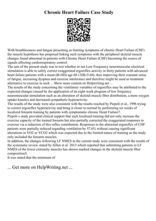 Chronic Heart Failure Case Study
With breathlessness and fatigue presenting as limiting symptoms of chronic Heart Failure (CHF)
the muscle hypothesis has proposed linking such symptoms with the peripheral skeletal muscle
changes found abnormal in patients with Chronic Heart Failure (CHF) becoming the source of
signals affecting cardiorespiratory control.
The aim of the present study was to test whether or not Low Frequency neuromuscular electrical
stimulation is able to safely correct exaggerated ergoreflex activity in thirty patients with advanced
heart failure patients with a mean (В±SD) age 60.13(В±5.60), thus improving their constant sense
of fatigue, increasing dyspnea and exercise intolerance and therefore might be used as treatment
alternative to exercise in such ... Show more content on Helpwriting.net ...
The results of the study concerning the ventilatory variables of ergoreflex may be attributed to the
expected changes caused by the application of an eight week program of low frequency
neuromuscular stimulation such as an alteration of skeletal muscle fiber distribution, a more oxygen
uptake kinetics and decreased sympathetic hyperactivity.
The results of the study were also consistent with the results reached by Piepoli et al., 1996 trying
to correct ergoreflex hyperactivity and bring it closer to normal by performing six weeks of
localized forearm training by patients with symptomatic chronic Heart Failure7.
Piepoli s study provided clinical support that such localized training did not only increase the
exercise capacity of the trained forearm but also partially corrected the exaggerated responses to
exercise via a reduction of this reflex contribution. Responses to the abnormal ergoreflex of CHF
patients were partially reduced regarding ventilation by 57.6% without causing significant
alterations in VO2 or VCO2 which was expected due to the limited nature of training as the study
only included the forearm muscles.
In addition, the changes following LF NMES in the current study were consistent with the results of
the systematic review stated by Sillen et al. 2013 which reported that submitting patients to LF
NMES of the lower extremity muscles has shown marked changes in the skeletal muscle fiber
composition5.
It was stated that the minimum of
... Get more on HelpWriting.net ...
 