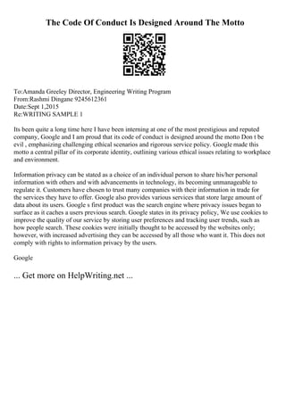 The Code Of Conduct Is Designed Around The Motto
To:Amanda Greeley Director, Engineering Writing Program
From:Rashmi Dingane 9245612361
Date:Sept 1,2015
Re:WRITING SAMPLE 1
Its been quite a long time here I have been interning at one of the most prestigious and reputed
company, Google and I am proud that its code of conduct is designed around the motto Don t be
evil , emphasizing challenging ethical scenarios and rigorous service policy. Google made this
motto a central pillar of its corporate identity, outlining various ethical issues relating to workplace
and environment.
Information privacy can be stated as a choice of an individual person to share his/her personal
information with others and with advancements in technology, its becoming unmanageable to
regulate it. Customers have chosen to trust many companies with their information in trade for
the services they have to offer. Google also provides various services that store large amount of
data about its users. Google s first product was the search engine where privacy issues began to
surface as it caches a users previous search. Google states in its privacy policy, We use cookies to
improve the quality of our service by storing user preferences and tracking user trends, such as
how people search. These cookies were initially thought to be accessed by the websites only;
however, with increased advertising they can be accessed by all those who want it. This does not
comply with rights to information privacy by the users.
Google
... Get more on HelpWriting.net ...
 
