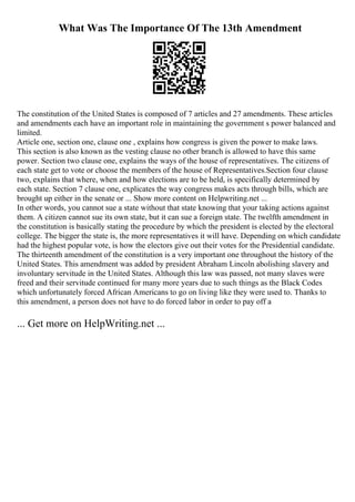 What Was The Importance Of The 13th Amendment
The constitution of the United States is composed of 7 articles and 27 amendments. These articles
and amendments each have an important role in maintaining the government s power balanced and
limited.
Article one, section one, clause one , explains how congress is given the power to make laws.
This section is also known as the vesting clause no other branch is allowed to have this same
power. Section two clause one, explains the ways of the house of representatives. The citizens of
each state get to vote or choose the members of the house of Representatives.Section four clause
two, explains that where, when and how elections are to be held, is specifically determined by
each state. Section 7 clause one, explicates the way congress makes acts through bills, which are
brought up either in the senate or ... Show more content on Helpwriting.net ...
In other words, you cannot sue a state without that state knowing that your taking actions against
them. A citizen cannot sue its own state, but it can sue a foreign state. The twelfth amendment in
the constitution is basically stating the procedure by which the president is elected by the electoral
college. The bigger the state is, the more representatives it will have. Depending on which candidate
had the highest popular vote, is how the electors give out their votes for the Presidential candidate.
The thirteenth amendment of the constitution is a very important one throughout the history of the
United States. This amendment was added by president Abraham Lincoln abolishing slavery and
involuntary servitude in the United States. Although this law was passed, not many slaves were
freed and their servitude continued for many more years due to such things as the Black Codes
which unfortunately forced African Americans to go on living like they were used to. Thanks to
this amendment, a person does not have to do forced labor in order to pay off a
... Get more on HelpWriting.net ...
 