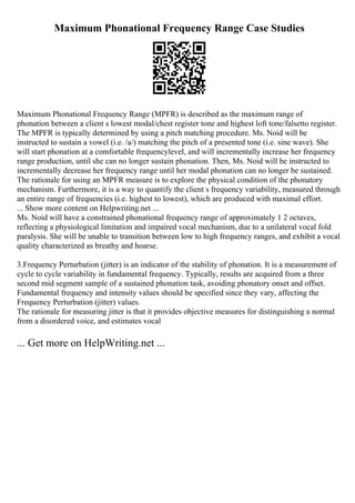 Maximum Phonational Frequency Range Case Studies
Maximum Phonational Frequency Range (MPFR) is described as the maximum range of
phonation between a client s lowest modal/chest register tone and highest loft tone/falsetto register.
The MPFR is typically determined by using a pitch matching procedure. Ms. Noid will be
instructed to sustain a vowel (i.e. /a/) matching the pitch of a presented tone (i.e. sine wave). She
will start phonation at a comfortable frequencylevel, and will incrementally increase her frequency
range production, until she can no longer sustain phonation. Then, Ms. Noid will be instructed to
incrementally decrease her frequency range until her modal phonation can no longer be sustained.
The rationale for using an MPFR measure is to explore the physical condition of the phonatory
mechanism. Furthermore, it is a way to quantify the client s frequency variability, measured through
an entire range of frequencies (i.e. highest to lowest), which are produced with maximal effort.
... Show more content on Helpwriting.net ...
Ms. Noid will have a constrained phonational frequency range of approximately 1 2 octaves,
reflecting a physiological limitation and impaired vocal mechanism, due to a unilateral vocal fold
paralysis. She will be unable to transition between low to high frequency ranges, and exhibit a vocal
quality characterized as breathy and hoarse.
3.Frequency Perturbation (jitter) is an indicator of the stability of phonation. It is a measurement of
cycle to cycle variability in fundamental frequency. Typically, results are acquired from a three
second mid segment sample of a sustained phonation task, avoiding phonatory onset and offset.
Fundamental frequency and intensity values should be specified since they vary, affecting the
Frequency Perturbation (jitter) values.
The rationale for measuring jitter is that it provides objective measures for distinguishing a normal
from a disordered voice, and estimates vocal
... Get more on HelpWriting.net ...
 