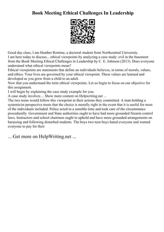 Book Meeting Ethical Challenges In Leadership
Good day class, I am Heather Romine, a doctoral student from Northcentral University.
I am here today to discuss... ethical viewpoints by analyzing a case study: evil in the basement
from the Book Meeting Ethical Challenges in Leadership by C. E. Johnson (2013). Does everyone
understand what ethical viewpoints mean?
Ethical viewpoints are statements that define an individuals believes, in terms of morals, values,
and ethics. Your lives are governed by your ethical viewpoint. These values are learned and
developed as you grow from a child to an adult.
Now that you understand the term ethical viewpoints. Let us begin to focus on our objective for
this assignment.
I will begin by explaining the case study example for you.
A case study involves ... Show more content on Helpwriting.net ...
The two teens would follow this viewpoint in their actions they committed. A man holding a
systemicist perspective trusts that the choice is morally right in the event that it is useful for most
of the individuals included. Police acted in a sensible time and took care of the circumstance
procedurally. Government and State authorities ought to have had more grounded firearm control
laws. Instructors and school chairmen ought to uphold and have more grounded arrangements on
harassing and following disturbed students. The boys two teen boys hated everyone and wanted
everyone to pay for their
... Get more on HelpWriting.net ...
 