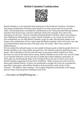 British Columbia Confederation
British Columbia is a rich and fertile land located next to the Northwest Territories. We believe
that joining confederation will bring a great benefit to not only our province but to all of the
others. Our deciding factors of joining the confederation are the Transcontinental Railroad, defence
and allies from the provinces, and more settlement which will eventually arrive (due to the
railroad) in our province. There are mountains blocking British Columbia, which is preventing us
from fulfilling our full potential as a colony. British Columbia is very remote for now but if we
join confederation we can offer British Columbia s gold, fur trade, fish and lastly lumber to our
country. Our confederation will be a union under the British monarchy which will create a new and
successful dominion under the name of Hi quim inum. We would... Show more content on
Helpwriting.net ...
We also needed this railroad because we also needed to bring in goods to help the people that live in
British Columbia, to live safe, healthy and good lives. The railroad would also help bring in more
people. This would help us fill more jobs and more of our goods could be traded out to other
provinces for some of our needs such as money. British Columbia is also on the very west of Canada
so we need this railroad to even be relevant to Canada and to help Canada be a great place. In
1858, gold was found along the banks of the Thompson River just east of what is now Lytton,
British Columbia, triggering the Fraser River Gold Rush . When word got out to San Francisco
about gold in British territory, Victoria was transformed overnight into a tent city as prospectors,
speculators, land agents, and outfitters flooded in from around the world, mostly via San
Francisco . The Hudson s Bay Company s Fort Langley burgeoned economically as the staging
point for many of the prospectors heading by boat to the
... Get more on HelpWriting.net ...
 