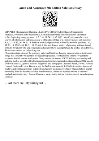 Audit and Assurnace 5th Edition Solutions Essay
CHAPTER 4 Engagement Planning LEARNING OBJECTIVES | ReviewCheckpoints|
Exercises, Problems and Simulations| 1. List and describe the activities auditors undertake
before beginning an engagement.| 1, 2, 3, 4| 53, 54, 55, 62, 66| 2. Identify the procedures and
sources of information auditors can use to obtain knowledge of a client s business and industry.|
5, 6, 7, 8, 9| 52, 56, 59, 65 | 3. Perform analytical procedures to identify potential problems.| 10, 11,
12, 13, 14, 15| 47, 48, 49, 51, 58, 63, 64| 4. List and discuss matters of planning auditors should
consider for clients who use computers and describe how a computer can be used as an audittool.|...
Show more content on Helpwriting.net ...
Observation take a tour of the company s physical facilities, keeping eyes open for activities and
things that should be reflected in the accounting records. The tour is the time to see company
personnel in their normal workplaces. Study numerous sources AICPA industry accounting and
auditing guides, specialized trade magazines and journals, registration statements and 10K reports
filed with the SEC, general business magazines and newspapers (Business Week, Forbes, Fortune,
Harvard Business Review, Barron s, and the Wall street Journal). 4.6Find information about real
estate valuation (tax appraisal) in the city and county tax assessorcollector files and about aircraft
ownership from the Federal Aviation Administration. Names of licensed doctors in the state
medical society directory. Assumed business names in the state or county assumed named registry.
Liens on
... Get more on HelpWriting.net ...
 
