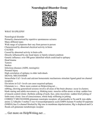Neurological Disorder Essay
WHAT IS EPILEPSY
Neurological disorder
Primarily characterized by repetitive spontaneous seizures
Many different types
Wide range of symptoms that vary from person to person
Characterized by abnormal electrical activity in brain
CAUSES
Caused by abnormal activity in brain cells
Directly influenced by any head injury or family related condition
Genetic influence: over 500 genes identified which could lead to epilepsy
Head trauma
Tumors
Strokes
Infectious diseases (AIDS, meningitis)
Prenatal Injury
High correlation of epilepsy in older individuals
SIGNAL MECHANISM
Intracellular Ca2+ levels and calcium homeostatic mechanisms stimulate ligand gated ion channel
receptors
Elevations in Ca2+ levels can cause acquired epilepsy
Glutamate is a ... Show more content on Helpwriting.net ...
rubbing, chewing generalized seizures involve all areas of the brain absence: occur in clusters;
blank staring and subtle movement e.g. blinking tonic: muscles stiffen atonic or drop: sudden loss
of muscle control clonic: rhythmic jerking of neck, face, arms myoclonic: sudden brief jerking of
limbs tonic clonic: loss of consciousness, whole body stiffening or jerking
CORRECT MECHANISM glutamate ionotropic receptors: all permeable to Na and K ions alpha
amino 2,3 dihydro 5 methyl 3 oxo 4 isoxazolepropanoic acid (AMPA kainate N methyl D aspartate
(NMDA) has Ca channel blocked by Mg ions in membrane depolarization, Mg is displaced and Ca
floods cell glutamate metabotropic receptor
... Get more on HelpWriting.net ...
 