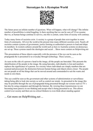 Stereotypes In A Dystopian World
The future poses an infinite number of questions. What will happen, what will change? The infinite
number of possibilities is mind boggling. Is there anything that we can be sure of? If we assume
that we, as human beings continue to survive, one this is certain, some form of society will continue.
Today many forms of societies exist. A society is a group of people that exist together in some
form of community. All over the world at the present time many different societies exist. Nearly all
societies contain systems of government, justice forming or authoritative powers to lead and shape
its members. In western cultures around the world such as here in Australia systems on democracy
are set up. These systems match the ideologies and social ... Show more content on Helpwriting.net
...
This presentation of these objects especially with the presence of the eye can be seen as the
propaganda the is presented to us everyday through technology. These screens___
As seen on the side of a person s head in the image, all the people are barcoded. This presents the
identification of the people in the image. By using barcodes, individuality is lost and numbers
replaces the significance of a person. In a society where individuals are simply numbers that are
scanned and processed, the distinction between human beings and objects draws closer. The people
are not people at all but things that can be moved around and commanded to suit the wants and
needs to own them.
This eye could be seen as the government and other systems of administration or surveillance
taking being able to look into society as well as control our minds. As presented in the image this
may be possible through the use of propaganda being presented through our screens such as TV s
but also by using computers and through the Internet. By viewing these transmissions we are
becoming more passive in our thinking and accept what is being presented to us. This allows
control over society and there are no critical thinkers to even think about standing against
... Get more on HelpWriting.net ...
 