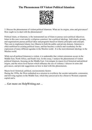 The Phenomenon Of Violent Political Islamism
3. Discuss the phenomenon of violent political Islamism. What are its origins, aims and grievances?
How ought we to deal with the phenomenon?
Political Islam, or Islamism, is the instrumental use of Islam to pursue socio political objectives.
Islam in this case is not merely a religious construct, but a political ideology. Individuals, groups,
and organisations pursue political ideas and programs based on Islamic principles and concepts.
They aim to implement Islamic law (Sharia) in both the public and private domain. Islamism is
often mobilised in existing political issues, and has become a vehicle and vocabulary for the
expression of many different agendas in the Muslim world . It is the most dominant ideology in the
Muslim world.
While not all political Islamism is violent, it is undeniable that violent extremism occurs in the
Middle East, North Africa, and South Asia. In this essay, I analyse the phenomenon of violent
political Islamism, focusing on the Middle East. I investigate its macro level historical and political
origins, and the micro level factors which influence the use of violence. I discuss its aims and
grievances, and provide suggestions on how to deal with this phenomenon.
Macro level: historical, political, socioeconomic factors
During the 1950s, the West embarked on a mission to overthrow the secular nationalist, communist,
and left wing regimes in the Middle East, which they perceived to be a threat to Western corporate
capital and a
... Get more on HelpWriting.net ...
 