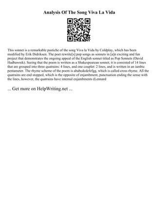 Analysis Of The Song Viva La Vida
This sonnet is a remarkable pastiche of the song Viva la Vida by Coldplay, which has been
modified by Erik Didriksen. The poet rewrite[s] pop songs as sonnets in [a]n exciting and fun
project that demonstrates the ongoing appeal of the English sonnet titled as Pop Sonnets (David
Hadbawnik). Seeing that the poem is written as a Shakespearean sonnet; it is consisted of 14 lines
that are grouped into three quatrains: 4 lines, and one couplet: 2 lines, and is written in an iambic
pentameter. The rhyme scheme of the poem is ababcdcdefefgg, which is called cross rhyme. All the
quatrains are end stopped, which is the opposite of enjambment, punctuation ending the sense with
the lines, however, the quatrains have internal enjambments (Lennard
... Get more on HelpWriting.net ...
 