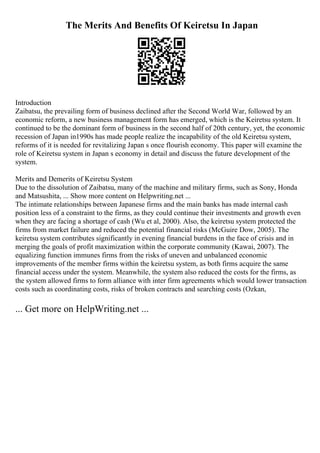 The Merits And Benefits Of Keiretsu In Japan
Introduction
Zaibatsu, the prevailing form of business declined after the Second World War, followed by an
economic reform, a new business management form has emerged, which is the Keiretsu system. It
continued to be the dominant form of business in the second half of 20th century, yet, the economic
recession of Japan in1990s has made people realize the incapability of the old Keiretsu system,
reforms of it is needed for revitalizing Japan s once flourish economy. This paper will examine the
role of Keiretsu system in Japan s economy in detail and discuss the future development of the
system.
Merits and Demerits of Keiretsu System
Due to the dissolution of Zaibatsu, many of the machine and military firms, such as Sony, Honda
and Matsushita, ... Show more content on Helpwriting.net ...
The intimate relationships between Japanese firms and the main banks has made internal cash
position less of a constraint to the firms, as they could continue their investments and growth even
when they are facing a shortage of cash (Wu et al, 2000). Also, the keiretsu system protected the
firms from market failure and reduced the potential financial risks (McGuire Dow, 2005). The
keiretsu system contributes significantly in evening financial burdens in the face of crisis and in
merging the goals of profit maximization within the corporate community (Kawai, 2007). The
equalizing function immunes firms from the risks of uneven and unbalanced economic
improvements of the member firms within the keiretsu system, as both firms acquire the same
financial access under the system. Meanwhile, the system also reduced the costs for the firms, as
the system allowed firms to form alliance with inter firm agreements which would lower transaction
costs such as coordinating costs, risks of broken contracts and searching costs (Ozkan,
... Get more on HelpWriting.net ...
 