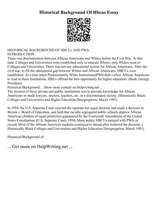 Historical Background Of Hbcus Essay
HISTORICAL BACKGROUND OF HBCUs AND PWIs
INTRODUCTION:
There was discrimination between African Americans and Whites before the Civil War. At that
time, Colleges and Universities were established only to educate Whites; only Whites went to
Colleges and Universities. There was not any educational system for African Americans. After the
civil war, to fill the educational gap between Whites and African Americans, HBCUs were
established. At a time when Predominantly White Institutions(PWI) didn t allow African Americans
to read in those Institutions, HBUs offered the best opportunity for higher education. (Bush, George,
President)
Historical Background ... Show more content on Helpwriting.net ...
The mission of those private and public institutions was to provide knowledge for African
Americans to made lawyers, doctors, teachers, etc. in a discriminated society. (Historically Black
Colleges and Universities and Higher Education Desegregation, March 1991)
In 1954, the U.S. Supreme Court rejected the separate but equal doctrine and made a decision in
Brown v. Board of Education, and held that racially segregated public schools deprive African
American children of equal protection guaranteed by the Fourteenth Amendment of the United
States Constitution. (U.S. Supreme Court, 1954) Many public HBCUs merged with PWIs or
closed. Most of the African American students continued to attend after rendered the decision. (
Historically Black Colleges and Universities and Higher Education Desegregation, March 1991)
Historical Background of
... Get more on HelpWriting.net ...
 