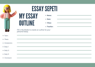 Topic:
Thesis:
Introduction:
Body 1:
Body 2:
Body 3:
Conclusion:
Name:
Date:
Class:
Teacher:
MY ESSAY
OUTLINE
Fill in the blanks to create an outline for your
personal essay.
ESSAY SEPETI
 
