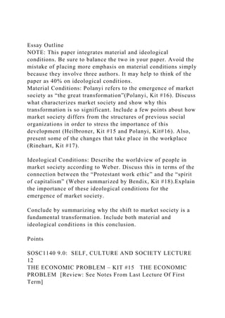 Essay Outline
NOTE: This paper integrates material and ideological
conditions. Be sure to balance the two in your paper. Avoid the
mistake of placing more emphasis on material conditions simply
because they involve three authors. It may help to think of the
paper as 40% on ideological conditions.
Material Conditions: Polanyi refers to the emergence of market
society as “the great transformation”(Polanyi, Kit #16). Discuss
what characterizes market society and show why this
transformation is so significant. Include a few points about how
market society differs from the structures of previous social
organizations in order to stress the importance of this
development (Heilbroner, Kit #15 and Polanyi, Kit#16). Also,
present some of the changes that take place in the workplace
(Rinehart, Kit #17).
Ideological Conditions: Describe the worldview of people in
market society according to Weber. Discuss this in terms of the
connection between the “Protestant work ethic” and the “spirit
of capitalism” (Weber summarized by Bendix, Kit #18).Explain
the importance of these ideological conditions for the
emergence of market society.
Conclude by summarizing why the shift to market society is a
fundamental transformation. Include both material and
ideological conditions in this conclusion.
Points
SOSC1140 9.0: SELF, CULTURE AND SOCIETY LECTURE
12
THE ECONOMIC PROBLEM – KIT #15 THE ECONOMIC
PROBLEM [Review: See Notes From Last Lecture Of First
Term]
 