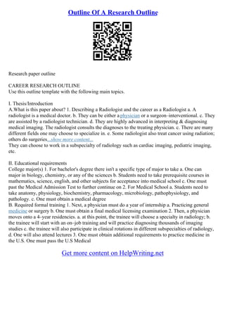 Outline Of A Research Outline
Research paper outline
CAREER RESEARCH OUTLINE
Use this outline template with the following main topics.
I. Thesis/Introduction
A.What is this paper about? 1. Describing a Radiologist and the career as a Radiologist a. A
radiologist is a medical doctor. b. They can be either a physician or a surgeon–interventional. c. They
are assisted by a radiologist technician. d. They are highly advanced in interpreting & diagnosing
medical imaging. The radiologist consults the diagnoses to the treating physician. c. There are many
different fields one may choose to specialize in. e. Some radiologist also treat cancer using radiation;
others do surgeries...show more content...
They can choose to work in a subspecialty of radiology such as cardiac imaging, pediatric imaging,
etc.
II. Educational requirements
College major(s) 1. For bachelor's degree there isn't a specific type of major to take a. One can
major in biology, chemistry, or any of the sciences b. Students need to take prerequisite courses in
mathematics, science, english, and other subjects for acceptance into medical school c. One must
past the Medical Admission Test to further continue on 2. For Medical School a. Students need to
take anatomy, physiology, biochemistry, pharmacology, microbiology, pathophysiology, and
pathology. c. One must obtain a medical degree
B. Required formal training 1. Next, a physician must do a year of internship a. Practicing general
medicine or surgery b. One must obtain a final medical licensing examination 2. Then, a physician
moves onto a 4–year residencies. a. at this point, the trainee will choose a specialty in radiology; b.
the trainee will start with an on–job training and will practice diagnosing thousands of imaging
studies c. the trainee will also participate in clinical rotations in different subspecialties of radiology,
d. One will also attend lectures 3. One must obtain additional requirements to practice medicine in
the U.S. One must pass the U.S Medical
Get more content on HelpWriting.net
 