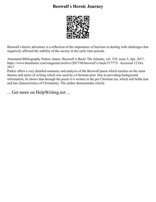 Beowulf s Heroic Journey
Beowulf s heroic adventure is a reflection of the importance of heroism in dealing with challenges that
negatively affected the stability of the society in the early time periods.
Annotated Bibliography Parker, James. Beowulf is Back! The Atlantic, vol. 319, issue 3, Apr. 2017,
https://www.theatlantic.com/magazine/archive/2017/04/beowulf is back/517773/. Accessed 12 Oct.
2017.
Parker offers a very detailed summary and analysis of the Beowulf poem which touches on the main
themes and styles of writing which was used by a Christian poet. Due to providing background
information, he shows that through the poem it is written in the pre Christian era, which still holds true
and has characteristics of Christianity. The author demonstrates clearly
... Get more on HelpWriting.net ...
 