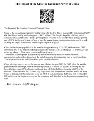 The Impact of the Growing Economic Power of China
The Impact of the Growing Economic Power of China
China is the second largest economy in the world after the US. This is measured by both nominal GDP
($4.99 trillion), and by purchasing power ($8.77 trillion). The Peoples Republic of China, as it is
officially called, is the world s fastest growing major economy in the world with an average growth
rate of 10% for the past 30 years. China is also the second largest trading nation in the world as well
as being the largest exporter and second largest importer of goods.
China has the largest population in the world with approximately 1,338,612,968 inhabitants. With
more than 70% of the population being economically active i.e. at a working age (15 64) this, as well
as having a large ... Show more content on Helpwriting.net ...
The amount of employment both nationally and internationally have had a mass affect on
consumption and spending throughout the global economy from importing cars to exporting shoes.
This helps stimulate the multiplier affect again, mentioned earlier.
China s foreign reserves are on the increase as well since the year 2002. In 2007, it has the world s
greatest amount of foreign reserves amounting up to $1528 billion US dollars, exceeding the next
largest holder, Japan. Official sources elaborate that US dollar holdings comprise of 60% of the
reserves. This means that the US has a very large chunk of it reserves and therefore would not want
China to declare itself bust any time soon. By 2050, it is also estimated that China will overtake the
US and become the largest economy on the planet and will therefore be the largest superpower along
with
... Get more on HelpWriting.net ...
 