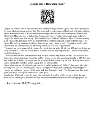 Jungle Jim s Research Paper
Jungle Jim s Water Park is a place for friends and family to go to have a good time. It is a good place
to go on a hot and sunny summer day. This waterpark is sixteen acres of land with both giant and mini
slides. Founded in 1999, it is now the largest waterpark in Delaware and number one in family fun.
Open from Memorial Day to Labor Day, featuring all kinds of slides, games, activities, and more.
Jungle Jim s is located on Country Club Road in Rehoboth Beach Delaware. Most of the time during
peak season, this particular street has a lot of traffic, and the water park is right in the middle of the
street. The parking lot is not that big so there are not many places to park. The park is usually quite
crowded on hot summer days, so depending on the day it is hard to get around.
The prices are pretty good. All day passes for people that are under 42 tall cost $23 and people that are
over 42 cost $38. There are season passes available as well. Season passes for ... Show more content
on Helpwriting.net ...
The accessories include beach towels which are $29 and tote bags which are $32. The novelties are
temporary tattoos, paintings, postcards, and key chains. Those cost anywhere from $2 to $24. You can
buy tickets for a friend or a season pass for your family but, prices vary for this. Clothing options are
either a long sleeve shirt or a short sleeve shirt for $16 and $18.
Some other reviews talk about the price the food and the park overall. Billie Clifton says, Nice place
to bring your kids for something to do but it s a bit pricey. Wonders Created says Worth the price if
you do have children I guess... still a tinier park than I thought. Finally, Pro Pancake says, Fun water
park, lazy river, wave pool, and the food tastes good.
Jungle Jims Waterpark is nice for a day trip, especially if you live nearby, or are visiting the area.
Overall, the food is good, the rides are fun, and there are many different activities for people of all
... Get more on HelpWriting.net ...
 