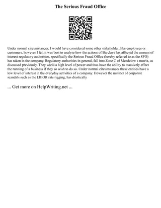 The Serious Fraud Office
Under normal circumstances, I would have considered some other stakeholder, like employees or
customers, however I felt it was best to analyse how the actions of Barclays has affected the amount of
interest regulatory authorities, specifically the Serious Fraud Office (hereby referred to as the SFO)
has taken in the company. Regulatory authorities in general, fall into Zone C of Mendelow s matrix, as
discussed previously. They wield a high level of power and thus have the ability to massively effect
the running of a business if they so wish to do so. Under normal circumstances these entities have a
low level of interest in the everyday activities of a company. However the number of corporate
scandals such as the LIBOR rate rigging, has drastically
... Get more on HelpWriting.net ...
 
