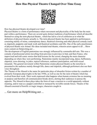 How Has Physical Theatre Changed Over Time Essay
How has physical theatre developed over time?
Physical theatre is a form of performance where movement and physicality of the body has the main
part within a performance. There are several quite distinct traditions of performance which all describe
themselves using the term physical theatre , which has led to a lot of confusion as to what the
definition of physical theatre actually is. The term physical theatre has been applied to performances
consisting mainly of mime, contemporary dance, theatrical clowning and other physical comedy (such
as slapstick), puppetry and mask work and theatrical acrobatics and lifts. One of the early practitioners
of physical theatre was Artaud. His ideas included total theatre, wherein actors appeal to all ... Show
more content on Helpwriting.net ...
The development of English pantomime was strongly influenced by commedia dell arte. This was a
comedy of professional artists travelling from province to province in Italy and then France, who
improvised and told comic stories that held lessons for the crowd, changing the main character
depending on where they were performing. Pantomime mainly incorperated song, dance, buffoonery,
slapstick, cross dressing, in jokes, topical references, audience participation, and mild sexual
innuendo. The general movement within Pantomime creates physical theatre as the storyline is
presented to the audience mainly through lifts, dance and slapstick, although performers also use their
voice throughout.
The Theatre of the Absurd is the name for particular plays of absurdist fiction written by a number of
primarily European playwrights in the late 1950s, as well as one for the style of theatre which has
evolved from their work. Their work expressed what happens when human existence has no meaning
or purpose and therefore all communication breaks down, alerting their audiences to pursue the
opposite. The Absurd in these plays takes the form of man s reaction to a world apparently without
meaning, and/or man as a puppet controlled or menaced by invisible outside forces. Theatre of the
Absurd consisted of horrific or tragic images; characters caught in
... Get more on HelpWriting.net ...
 