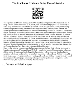 The Significance Of Women During Colonial America
The Significance of Women During Colonial America Life during colonial America was bleak; in
many colonies such as Jamestown or Plymouth, from fewer than 150 people, a new community an
ocean away from their old homes had to be created. Factors like agriculture, shelter, and economy
were no exception to the long list of necessary things that needed to be developed. At first, the
colonial people continued to abide by the same customs that they had back in Europe. As time passed,
though, they began to have a different approach. One of the norms in Europe was that women were to
stay inside the house to attend to housework and to take care of their children. However, in colonial
America, that wasn t the only thing expected from women; the role of women changed drastically.
Despite it being considered improper in Europe for women to work outdoors or tend to businesses like
men, colonial women joined men outside with tasks ranging from agricultural duties to handling
business affairs (Bjornlund 24). Consequently, colonial American women played a critical role in the
success of their families and the American colonies, as well as America s independence. Women, like
the floors and walls of a ... Show more content on Helpwriting.net ...
Frank Leslie, who has a reputation as the best newspaper man in New York, colonial women had a
huge impact on colonial America (Stuart 43 44). By completing household tasks, tending to business
affairs, and involving themselves in the political events, they helped to support their families, the
American colonies, as well as helped to contribute to America s independence. Without women, life in
the colonies would ve been drastically, or even tragically, different. Without women, the hard work of
the immigrants for setting up a community halfway around the globe would have gone to waste.
Without women, America would not be the America we see
... Get more on HelpWriting.net ...
 