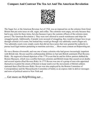Compare And Contrast The Tea Act And The American Revolution
The Sugar Act, or the American Revenue Act of 1764, was an imposed tax on the colonies from Great
Britain that put extra taxes on silk, sugar, and coffee. The colonists were angry, not only because they
had to pay extra for these items, but also because it gave the customs officers of the colonies more
power ( The American Revolution ). They were now allowed to search warehouses and ships for
smuggled goods. Additionally, if people were accused of smuggling, they would no longer have to go
through colonial civil courts, but instead they would go through vice admiralty courts (Sugar act).
Vice admiralty courts were simply courts that did not have juries that were granted the authority to
pursue local legal matters pertaining to maritime activities, ... Show more content on Helpwriting.net
...
He was a Boston silversmith, and was one of many colonists who had grown increasingly impatient
with British rule. Revere used his craftsmanship abilities to fuel anti British sentiment (Paul Reveres
Ride) . He engraved a biased depiction of the 1770 event that he and his fellow patriots dubbed the
Boston Massacre, which was a conflict between colonists and British troops that caused seven deaths
and several injuries (Paul Reveres Ride). In 1775 Revere was one of a group of men who appointed
themselves to patrol the streets of Boston to keep watch over the movements of British soldiers
stationed there (Paul Reveres Ride). Revere was also employed by the Boston Committee of
Correspondence and the Massachusetts Committee of Safety as an express rider to deliver messages
and news of political unrest to New York and
... Get more on HelpWriting.net ...
 