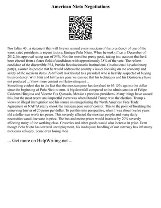 American Nieto Negotiations
Nos faltan 43 , a statement that will forever remind every mexican of the presidency of one of the
worst rated presidents in recent history, Enrique Peña Nieto. When he took office in December of
2012, his approval rating was of 54%. Not the worst but pretty good, taking into account that he d
been elected from a fierce field of candidates with approximately 38% of the vote. The reform
candidate of the discernible PRI, Partido Revolucionario Institucional (Institutional Revolutionary
party), assured its people that he would address the country s issues focusing on the economy and
safety of the mexican states. A difficult task trusted to a president who is heavily suspected of buying
his presidency. With four and half years gone we can see that his techniques and his Democracy have
not produced ... Show more content on Helpwriting.net ...
Something evident due to the fact that the mexican peso has devalued to 65.15% against the dollar
since the beginning of Peña Nieto s term. A big downfall compared to the administration of Felipe
Calderón Hinojosa and Vicente Fox Quesada, Mexico s previous presidents. Many things have caused
this, but the most recent and impactful event was when Donald Trump won the election. Trump s
views on illegal immigration and his stance on renegotiating the North American Free Trade
Agreement or NAFTA really shook the mexican peso out of control. This to the point of breaking the
unnerving barrier of 20 pesos per dollar. To put this into perspective, when I was about twelve years
old a dollar was worth ten pesos. This severely affected the mexican people and many daily
necessities would increase in price. The bus and metro prices would increase by 20% severely
affecting many of the working class. Groceries and other goods would also increase in price. Even
though Peña Nieto has lowered unemployment, his inadequate handling of our currency has left many
mexicans unhappy. Some even losing their
... Get more on HelpWriting.net ...
 