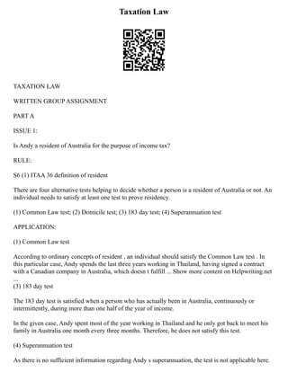 Taxation Law
TAXATION LAW
WRITTEN GROUP ASSIGNMENT
PART A
ISSUE 1:
Is Andy a resident of Australia for the purpose of income tax?
RULE:
S6 (1) ITAA 36 definition of resident
There are four alternative tests helping to decide whether a person is a resident of Australia or not. An
individual needs to satisfy at least one test to prove residency.
(1) Common Law test; (2) Domicile test; (3) 183 day test; (4) Superannuation test
APPLICATION:
(1) Common Law test
According to ordinary concepts of resident , an individual should satisfy the Common Law test . In
this particular case, Andy spends the last three years working in Thailand, having signed a contract
with a Canadian company in Australia, which doesn t fulfill ... Show more content on Helpwriting.net
...
(3) 183 day test
The 183 day test is satisfied when a person who has actually been in Australia, continuously or
intermittently, during more than one half of the year of income.
In the given case, Andy spent most of the year working in Thailand and he only got back to meet his
family in Australia one month every three months. Therefore, he does not satisfy this test.
(4) Superannuation test
As there is no sufficient information regarding Andy s superannuation, the test is not applicable here.
 
