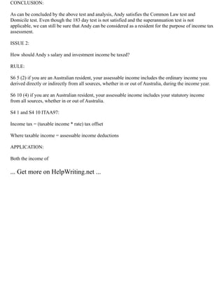 CONCLUSION:
As can be concluded by the above test and analysis, Andy satisfies the Common Law test and
Domicile test. Even though the 183 day test is not satisfied and the superannuation test is not
applicable, we can still be sure that Andy can be considered as a resident for the purpose of income tax
assessment.
ISSUE 2:
How should Andy s salary and investment income be taxed?
RULE:
S6 5 (2) if you are an Australian resident, your assessable income includes the ordinary income you
derived directly or indirectly from all sources, whether in or out of Australia, during the income year.
S6 10 (4) if you are an Australian resident, your assessable income includes your statutory income
from all sources, whether in or out of Australia.
S4 1 and S4 10 ITAA97:
Income tax = (taxable income * rate) tax offset
Where taxable income = assessable income deductions
APPLICATION:
Both the income of
... Get more on HelpWriting.net ...
 