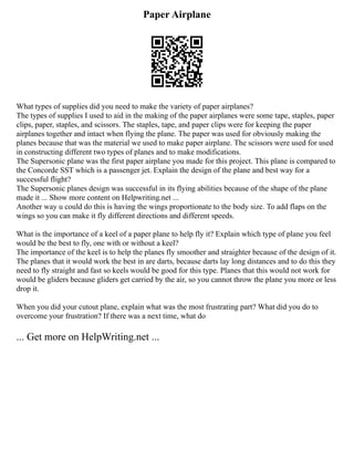 Paper Airplane
What types of supplies did you need to make the variety of paper airplanes?
The types of supplies I used to aid in the making of the paper airplanes were some tape, staples, paper
clips, paper, staples, and scissors. The staples, tape, and paper clips were for keeping the paper
airplanes together and intact when flying the plane. The paper was used for obviously making the
planes because that was the material we used to make paper airplane. The scissors were used for used
in constructing different two types of planes and to make modifications.
The Supersonic plane was the first paper airplane you made for this project. This plane is compared to
the Concorde SST which is a passenger jet. Explain the design of the plane and best way for a
successful flight?
The Supersonic planes design was successful in its flying abilities because of the shape of the plane
made it ... Show more content on Helpwriting.net ...
Another way u could do this is having the wings proportionate to the body size. To add flaps on the
wings so you can make it fly different directions and different speeds.
What is the importance of a keel of a paper plane to help fly it? Explain which type of plane you feel
would be the best to fly, one with or without a keel?
The importance of the keel is to help the planes fly smoother and straighter because of the design of it.
The planes that it would work the best in are darts, because darts lay long distances and to do this they
need to fly straight and fast so keels would be good for this type. Planes that this would not work for
would be gliders because gliders get carried by the air, so you cannot throw the plane you more or less
drop it.
When you did your cutout plane, explain what was the most frustrating part? What did you do to
overcome your frustration? If there was a next time, what do
... Get more on HelpWriting.net ...
 