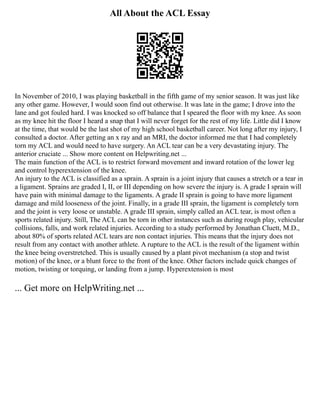 All About the ACL Essay
In November of 2010, I was playing basketball in the fifth game of my senior season. It was just like
any other game. However, I would soon find out otherwise. It was late in the game; I drove into the
lane and got fouled hard. I was knocked so off balance that I speared the floor with my knee. As soon
as my knee hit the floor I heard a snap that I will never forget for the rest of my life. Little did I know
at the time, that would be the last shot of my high school basketball career. Not long after my injury, I
consulted a doctor. After getting an x ray and an MRI, the doctor informed me that I had completely
torn my ACL and would need to have surgery. An ACL tear can be a very devastating injury. The
anterior cruciate ... Show more content on Helpwriting.net ...
The main function of the ACL is to restrict forward movement and inward rotation of the lower leg
and control hyperextension of the knee.
An injury to the ACL is classified as a sprain. A sprain is a joint injury that causes a stretch or a tear in
a ligament. Sprains are graded I, II, or III depending on how severe the injury is. A grade I sprain will
have pain with minimal damage to the ligaments. A grade II sprain is going to have more ligament
damage and mild looseness of the joint. Finally, in a grade III sprain, the ligament is completely torn
and the joint is very loose or unstable. A grade III sprain, simply called an ACL tear, is most often a
sports related injury. Still, The ACL can be torn in other instances such as during rough play, vehicular
collisions, falls, and work related injuries. According to a study performed by Jonathan Cluett, M.D.,
about 80% of sports related ACL tears are non contact injuries. This means that the injury does not
result from any contact with another athlete. A rupture to the ACL is the result of the ligament within
the knee being overstretched. This is usually caused by a plant pivot mechanism (a stop and twist
motion) of the knee, or a blunt force to the front of the knee. Other factors include quick changes of
motion, twisting or torquing, or landing from a jump. Hyperextension is most
... Get more on HelpWriting.net ...
 