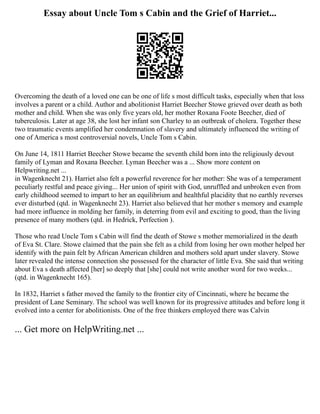 Essay about Uncle Tom s Cabin and the Grief of Harriet...
Overcoming the death of a loved one can be one of life s most difficult tasks, especially when that loss
involves a parent or a child. Author and abolitionist Harriet Beecher Stowe grieved over death as both
mother and child. When she was only five years old, her mother Roxana Foote Beecher, died of
tuberculosis. Later at age 38, she lost her infant son Charley to an outbreak of cholera. Together these
two traumatic events amplified her condemnation of slavery and ultimately influenced the writing of
one of America s most controversial novels, Uncle Tom s Cabin.
On June 14, 1811 Harriet Beecher Stowe became the seventh child born into the religiously devout
family of Lyman and Roxana Beecher. Lyman Beecher was a ... Show more content on
Helpwriting.net ...
in Wagenknecht 21). Harriet also felt a powerful reverence for her mother: She was of a temperament
peculiarly restful and peace giving... Her union of spirit with God, unruffled and unbroken even from
early childhood seemed to impart to her an equilibrium and healthful placidity that no earthly reverses
ever disturbed (qtd. in Wagenknecht 23). Harriet also believed that her mother s memory and example
had more influence in molding her family, in deterring from evil and exciting to good, than the living
presence of many mothers (qtd. in Hedrick, Perfection ).
Those who read Uncle Tom s Cabin will find the death of Stowe s mother memorialized in the death
of Eva St. Clare. Stowe claimed that the pain she felt as a child from losing her own mother helped her
identify with the pain felt by African American children and mothers sold apart under slavery. Stowe
later revealed the intense connection she possessed for the character of little Eva. She said that writing
about Eva s death affected [her] so deeply that [she] could not write another word for two weeks...
(qtd. in Wagenknecht 165).
In 1832, Harriet s father moved the family to the frontier city of Cincinnati, where he became the
president of Lane Seminary. The school was well known for its progressive attitudes and before long it
evolved into a center for abolitionists. One of the free thinkers employed there was Calvin
... Get more on HelpWriting.net ...
 